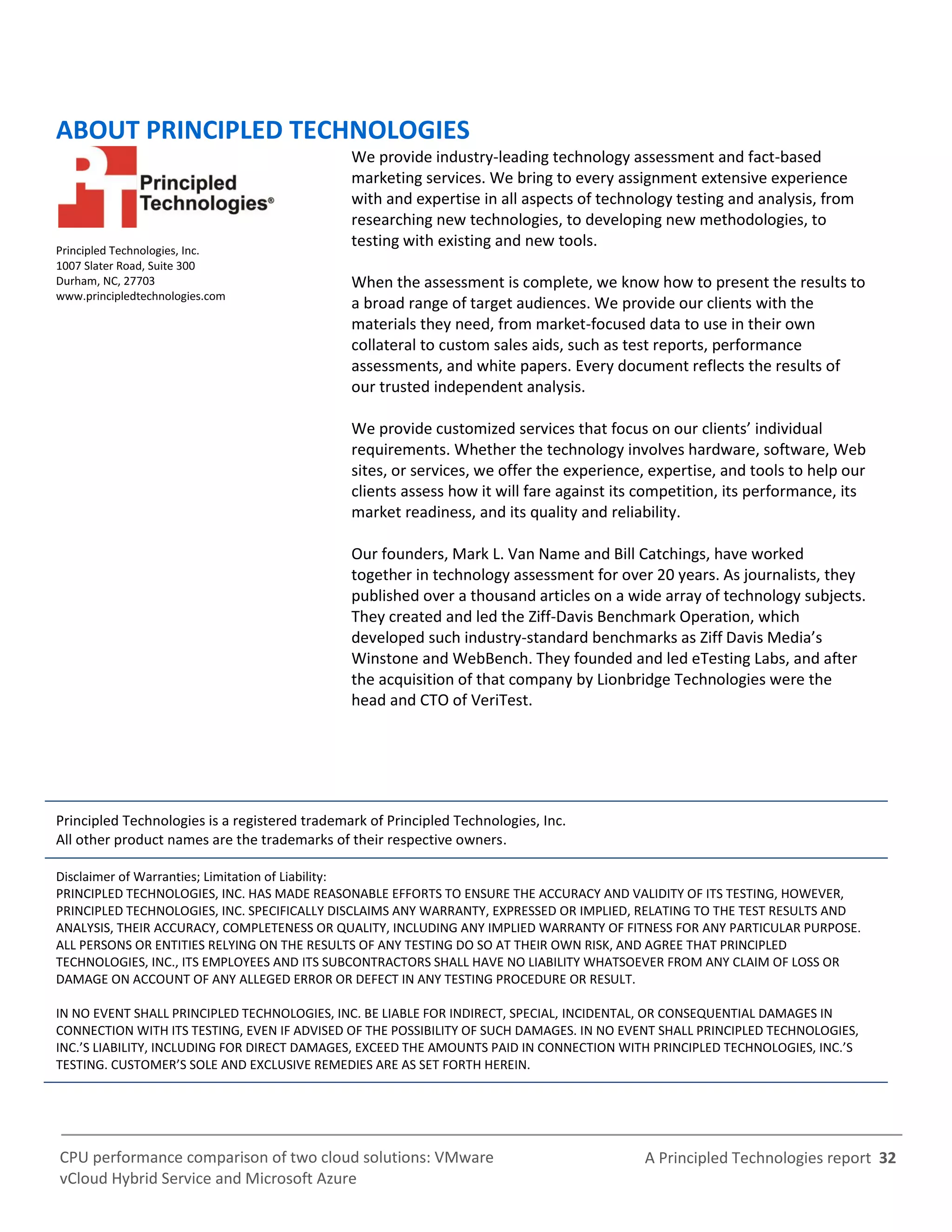 A Principled Technologies report 32CPU performance comparison of two cloud solutions: VMware
vCloud Hybrid Service and Microsoft Azure
ABOUT PRINCIPLED TECHNOLOGIES
Principled Technologies, Inc.
1007 Slater Road, Suite 300
Durham, NC, 27703
www.principledtechnologies.com
We provide industry-leading technology assessment and fact-based
marketing services. We bring to every assignment extensive experience
with and expertise in all aspects of technology testing and analysis, from
researching new technologies, to developing new methodologies, to
testing with existing and new tools.
When the assessment is complete, we know how to present the results to
a broad range of target audiences. We provide our clients with the
materials they need, from market-focused data to use in their own
collateral to custom sales aids, such as test reports, performance
assessments, and white papers. Every document reflects the results of
our trusted independent analysis.
We provide customized services that focus on our clients’ individual
requirements. Whether the technology involves hardware, software, Web
sites, or services, we offer the experience, expertise, and tools to help our
clients assess how it will fare against its competition, its performance, its
market readiness, and its quality and reliability.
Our founders, Mark L. Van Name and Bill Catchings, have worked
together in technology assessment for over 20 years. As journalists, they
published over a thousand articles on a wide array of technology subjects.
They created and led the Ziff-Davis Benchmark Operation, which
developed such industry-standard benchmarks as Ziff Davis Media’s
Winstone and WebBench. They founded and led eTesting Labs, and after
the acquisition of that company by Lionbridge Technologies were the
head and CTO of VeriTest.
Principled Technologies is a registered trademark of Principled Technologies, Inc.
All other product names are the trademarks of their respective owners.
Disclaimer of Warranties; Limitation of Liability:
PRINCIPLED TECHNOLOGIES, INC. HAS MADE REASONABLE EFFORTS TO ENSURE THE ACCURACY AND VALIDITY OF ITS TESTING, HOWEVER,
PRINCIPLED TECHNOLOGIES, INC. SPECIFICALLY DISCLAIMS ANY WARRANTY, EXPRESSED OR IMPLIED, RELATING TO THE TEST RESULTS AND
ANALYSIS, THEIR ACCURACY, COMPLETENESS OR QUALITY, INCLUDING ANY IMPLIED WARRANTY OF FITNESS FOR ANY PARTICULAR PURPOSE.
ALL PERSONS OR ENTITIES RELYING ON THE RESULTS OF ANY TESTING DO SO AT THEIR OWN RISK, AND AGREE THAT PRINCIPLED
TECHNOLOGIES, INC., ITS EMPLOYEES AND ITS SUBCONTRACTORS SHALL HAVE NO LIABILITY WHATSOEVER FROM ANY CLAIM OF LOSS OR
DAMAGE ON ACCOUNT OF ANY ALLEGED ERROR OR DEFECT IN ANY TESTING PROCEDURE OR RESULT.
IN NO EVENT SHALL PRINCIPLED TECHNOLOGIES, INC. BE LIABLE FOR INDIRECT, SPECIAL, INCIDENTAL, OR CONSEQUENTIAL DAMAGES IN
CONNECTION WITH ITS TESTING, EVEN IF ADVISED OF THE POSSIBILITY OF SUCH DAMAGES. IN NO EVENT SHALL PRINCIPLED TECHNOLOGIES,
INC.’S LIABILITY, INCLUDING FOR DIRECT DAMAGES, EXCEED THE AMOUNTS PAID IN CONNECTION WITH PRINCIPLED TECHNOLOGIES, INC.’S
TESTING. CUSTOMER’S SOLE AND EXCLUSIVE REMEDIES ARE AS SET FORTH HEREIN.
 