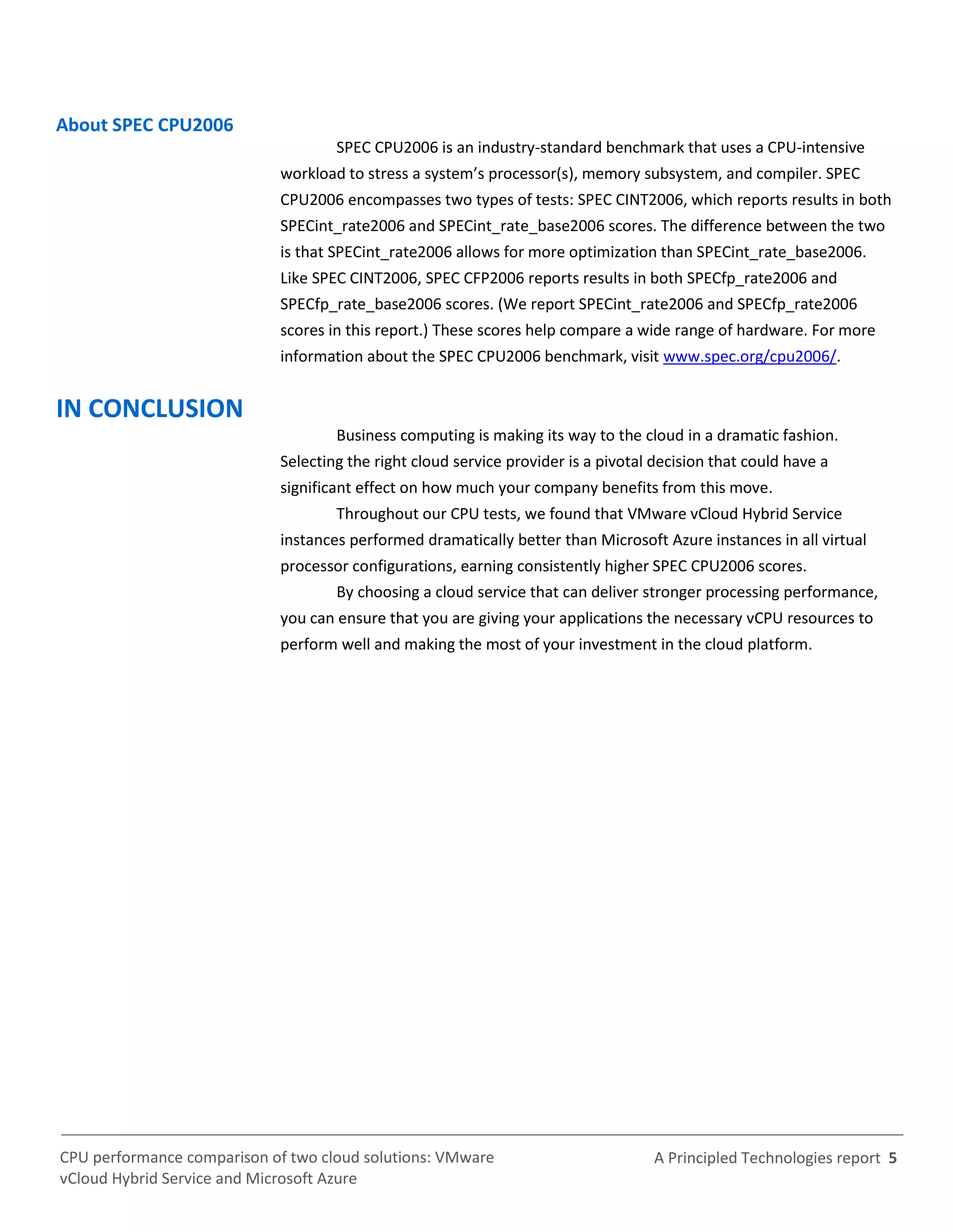 A Principled Technologies report 5CPU performance comparison of two cloud solutions: VMware
vCloud Hybrid Service and Microsoft Azure
About SPEC CPU2006
SPEC CPU2006 is an industry-standard benchmark that uses a CPU-intensive
workload to stress a system’s processor(s), memory subsystem, and compiler. SPEC
CPU2006 encompasses two types of tests: SPEC CINT2006, which reports results in both
SPECint_rate2006 and SPECint_rate_base2006 scores. The difference between the two
is that SPECint_rate2006 allows for more optimization than SPECint_rate_base2006.
Like SPEC CINT2006, SPEC CFP2006 reports results in both SPECfp_rate2006 and
SPECfp_rate_base2006 scores. (We report SPECint_rate2006 and SPECfp_rate2006
scores in this report.) These scores help compare a wide range of hardware. For more
information about the SPEC CPU2006 benchmark, visit www.spec.org/cpu2006/.
IN CONCLUSION
Business computing is making its way to the cloud in a dramatic fashion.
Selecting the right cloud service provider is a pivotal decision that could have a
significant effect on how much your company benefits from this move.
Throughout our CPU tests, we found that VMware vCloud Hybrid Service
instances performed dramatically better than Microsoft Azure instances in all virtual
processor configurations, earning consistently higher SPEC CPU2006 scores.
By choosing a cloud service that can deliver stronger processing performance,
you can ensure that you are giving your applications the necessary vCPU resources to
perform well and making the most of your investment in the cloud platform.
 