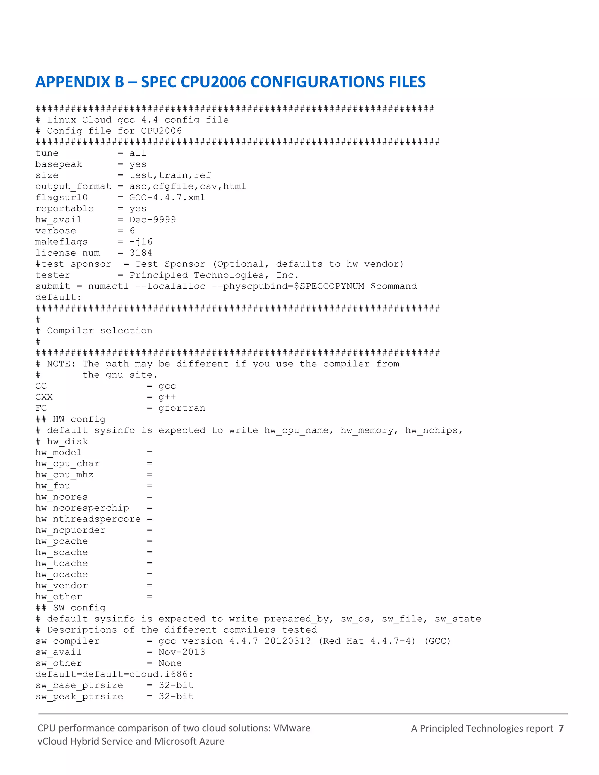 A Principled Technologies report 7CPU performance comparison of two cloud solutions: VMware
vCloud Hybrid Service and Microsoft Azure
APPENDIX B – SPEC CPU2006 CONFIGURATIONS FILES
####################################################################
# Linux Cloud gcc 4.4 config file
# Config file for CPU2006
#####################################################################
tune = all
basepeak = yes
size = test,train,ref
output_format = asc,cfgfile,csv,html
flagsurl0 = GCC-4.4.7.xml
reportable = yes
hw_avail = Dec-9999
verbose = 6
makeflags = -j16
license_num = 3184
#test_sponsor = Test Sponsor (Optional, defaults to hw_vendor)
tester = Principled Technologies, Inc.
submit = numactl --localalloc --physcpubind=$SPECCOPYNUM $command
default:
#####################################################################
#
# Compiler selection
#
#####################################################################
# NOTE: The path may be different if you use the compiler from
# the gnu site.
CC = gcc
CXX = g++
FC = gfortran
## HW config
# default sysinfo is expected to write hw_cpu_name, hw_memory, hw_nchips,
# hw_disk
hw_model =
hw_cpu_char =
hw_cpu_mhz =
hw_fpu =
hw_ncores =
hw_ncoresperchip =
hw_nthreadspercore =
hw_ncpuorder =
hw_pcache =
hw_scache =
hw_tcache =
hw_ocache =
hw_vendor =
hw_other =
## SW config
# default sysinfo is expected to write prepared_by, sw_os, sw_file, sw_state
# Descriptions of the different compilers tested
sw_compiler = gcc version 4.4.7 20120313 (Red Hat 4.4.7-4) (GCC)
sw_avail = Nov-2013
sw_other = None
default=default=cloud.i686:
sw_base_ptrsize = 32-bit
sw_peak_ptrsize = 32-bit
 