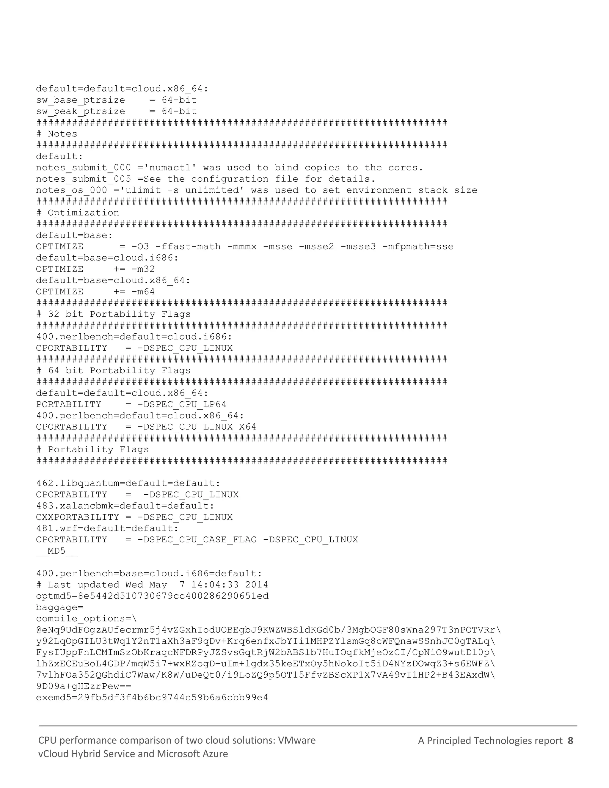 A Principled Technologies report 8CPU performance comparison of two cloud solutions: VMware
vCloud Hybrid Service and Microsoft Azure
default=default=cloud.x86_64:
sw_base_ptrsize = 64-bit
sw_peak_ptrsize = 64-bit
#####################################################################
# Notes
#####################################################################
default:
notes_submit_000 ='numactl' was used to bind copies to the cores.
notes_submit_005 =See the configuration file for details.
notes_os_000 ='ulimit -s unlimited' was used to set environment stack size
#####################################################################
# Optimization
#####################################################################
default=base:
OPTIMIZE = -O3 -ffast-math -mmmx -msse -msse2 -msse3 -mfpmath=sse
default=base=cloud.i686:
OPTIMIZE += -m32
default=base=cloud.x86_64:
OPTIMIZE += -m64
#####################################################################
# 32 bit Portability Flags
#####################################################################
400.perlbench=default=cloud.i686:
CPORTABILITY = -DSPEC_CPU_LINUX
#####################################################################
# 64 bit Portability Flags
#####################################################################
default=default=cloud.x86_64:
PORTABILITY = -DSPEC_CPU_LP64
400.perlbench=default=cloud.x86_64:
CPORTABILITY = -DSPEC_CPU_LINUX_X64
#####################################################################
# Portability Flags
#####################################################################
462.libquantum=default=default:
CPORTABILITY = -DSPEC_CPU_LINUX
483.xalancbmk=default=default:
CXXPORTABILITY = -DSPEC_CPU_LINUX
481.wrf=default=default:
CPORTABILITY = -DSPEC_CPU_CASE_FLAG -DSPEC_CPU_LINUX
__MD5__
400.perlbench=base=cloud.i686=default:
# Last updated Wed May 7 14:04:33 2014
optmd5=8e5442d510730679cc400286290651ed
baggage=
compile_options=
@eNq9UdFOgzAUfecrmr5j4vZGxhIodUOBEgbJ9KWZWBSldKGd0b/3MgbOGF80sWna297T3nPOTVRr
y92LqOpGILU3tWq1Y2nT1aXh3aF9qDv+Krq6enfxJbYIi1MHPZYlsmGq8cWFQnawSSnhJC0gTALq
FysIUppFnLCMImSzObKraqcNFDRPyJZSvsGqtRjW2bABSlb7HuIOqfkMjeOzCI/CpNiO9wutDl0p
lhZxECEuBoL4GDP/mqW5i7+wxRZogD+uIm+1gdx35keETxOy5hNokoIt5iD4NYzDOwqZ3+s6EWFZ
7vlhFOa352QGhdiC7Waw/K8W/uDeQt0/i9LoZQ9p5OT15FfvZBScXP1X7VA49vI1HP2+B43EAxdW
9D09a+gHEzrPew==
exemd5=29fb5df3f4b6bc9744c59b6a6cbb99e4
 