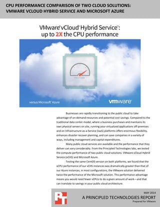 MAY 2014
A PRINCIPLED TECHNOLOGIES REPORT
Prepared for VMware
CPU PERFORMANCE COMPARISON OF TWO CLOUD SOLUTIONS:
VMWARE VCLOUD HYBRID SERVICE AND MICROSOFT AZURE
Businesses are rapidly transitioning to the public cloud to take
advantage of on-demand resources and potential cost savings. Compared to the
traditional data center model, where a business purchases and maintains its
own physical servers on site, running your virtualized applications off-premises
and on Infrastructure-as-a-Service (IaaS) platforms offers enormous flexibility,
enhances disaster recover planning, and can save companies in a variety of
ways, including management and capital expenditures.
Many public cloud services are available and the performance that they
deliver can vary considerably. From the Principled Technologies labs, we tested
the compute performance of two public cloud solutions: VMware vCloud Hybrid
Service (vCHS) and Microsoft Azure.
Testing the same CentOS version on both platforms, we found that the
vCPU performance of our vCHS instances was dramatically greater than that of
our Azure instances; in most configurations, the VMware solution delivered
twice the performance of the Microsoft solution. This performance advantage
means you would need fewer vCPUs to do a given amount of work—and that
can translate to savings in your public cloud architecture.
 