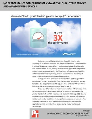 JULY 2014
A PRINCIPLED TECHNOLOGIES REPORT
Prepared for VMware
I/O PERFORMANCE COMPARISON OF VMWARE VCLOUD HYBRID SERVICE
AND AMAZON WEB SERVICES
Businesses are rapidly transitioning to the public cloud to take
advantage of on-demand resources and potential cost savings. Compared to the
traditional data center model, where a business purchases and maintains its
own physical servers on site, running your virtualized applications off-premises
and on Infrastructure-as-a-Service (IaaS) platforms offers enormous flexibility,
enhances disaster recover planning, and can save companies in a variety of
ways, including management and capital expenditures.
Many public cloud services are available and the I/O throughput that
each delivers can vary considerably. From the Principled Technologies labs, we
tested the disk I/O performance of two public cloud solutions: VMware vCloud
Hybrid Service (vCHS) and a Amazon Web Services (AWS).
Across four different virtual machine sizes and four different block sizes,
we found that the I/O performance of our vCHS instances was dramatically
greater than that of our AWS instances with Elastic Block Storage (EBS) General
Purpose (SSD) volumes and EBS Provisioned IOPS (SSD) volumes; the VMware
solution delivered at least 3 times better performance across all scenarios. This
advantage translates to much greater throughput for your disk-intensive
applications, which can in turn lead to cost savings in your public cloud
architecture.
 