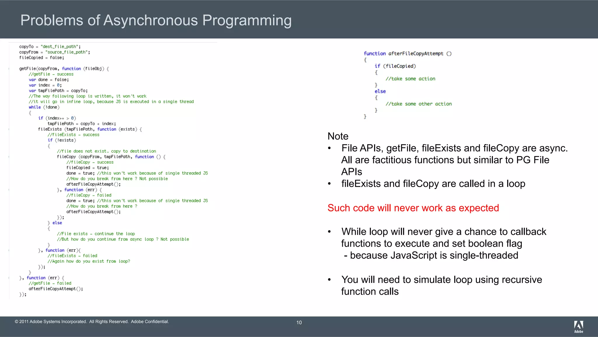 © 2011 Adobe Systems Incorporated. All Rights Reserved. Adobe Confidential. Problems of Asynchronous Programming 10 Note •  File APIs, getFile, fileExists and fileCopy are async. All are factitious functions but similar to PG File APIs •  fileExists and fileCopy are called in a loop Such code will never work as expected •  While loop will never give a chance to callback functions to execute and set boolean flag - because JavaScript is single-threaded •  You will need to simulate loop using recursive function calls 
