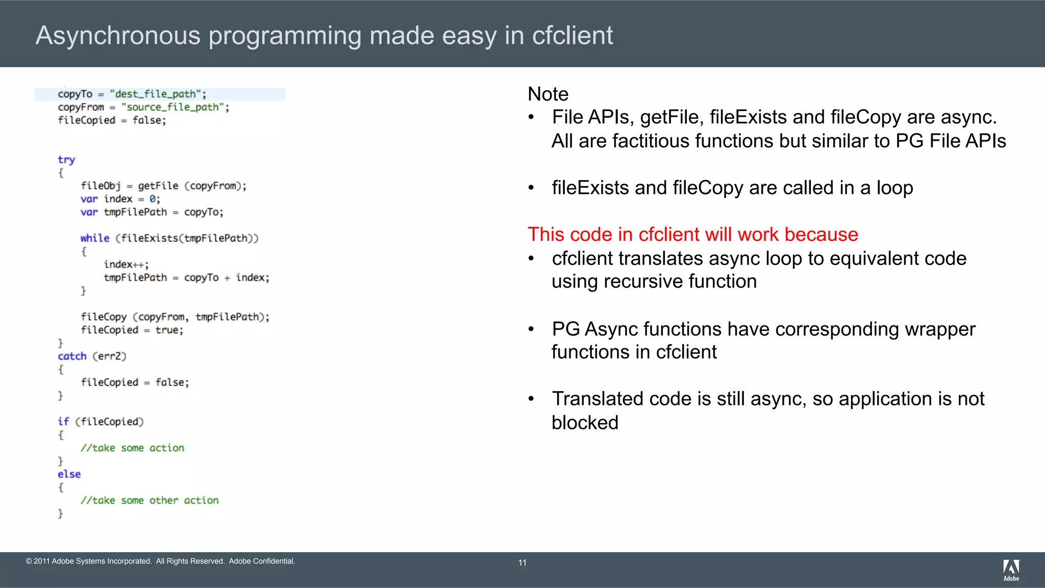 © 2011 Adobe Systems Incorporated. All Rights Reserved. Adobe Confidential. Asynchronous programming made easy in cfclient 11 Note •  File APIs, getFile, fileExists and fileCopy are async. All are factitious functions but similar to PG File APIs •  fileExists and fileCopy are called in a loop This code in cfclient will work because •  cfclient translates async loop to equivalent code using recursive function •  PG Async functions have corresponding wrapper functions in cfclient •  Translated code is still async, so application is not blocked 
