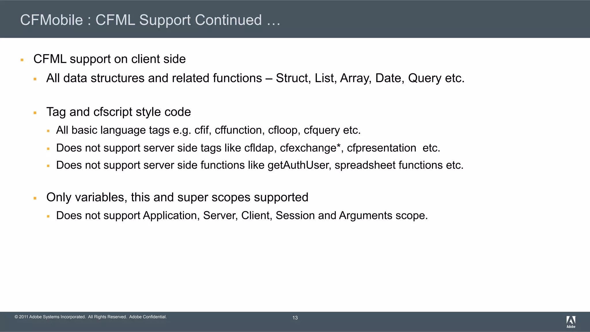 © 2011 Adobe Systems Incorporated. All Rights Reserved. Adobe Confidential. CFMobile : CFML Support Continued … §  CFML support on client side §  All data structures and related functions – Struct, List, Array, Date, Query etc. §  Tag and cfscript style code §  All basic language tags e.g. cfif, cffunction, cfloop, cfquery etc. §  Does not support server side tags like cfldap, cfexchange*, cfpresentation etc. §  Does not support server side functions like getAuthUser, spreadsheet functions etc. §  Only variables, this and super scopes supported §  Does not support Application, Server, Client, Session and Arguments scope. 13 