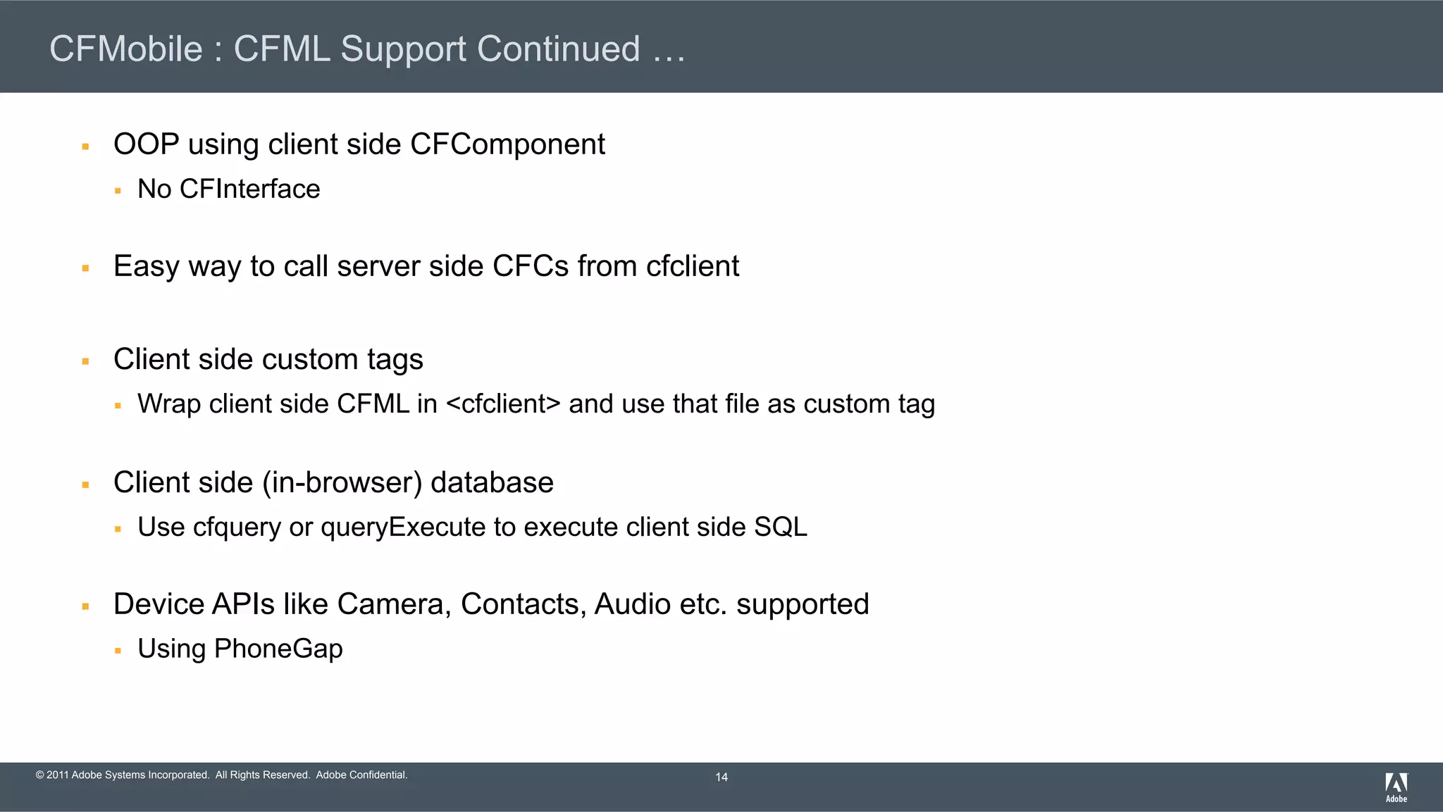 © 2011 Adobe Systems Incorporated. All Rights Reserved. Adobe Confidential. CFMobile : CFML Support Continued … §  OOP using client side CFComponent §  No CFInterface §  Easy way to call server side CFCs from cfclient §  Client side custom tags §  Wrap client side CFML in <cfclient> and use that file as custom tag §  Client side (in-browser) database §  Use cfquery or queryExecute to execute client side SQL §  Device APIs like Camera, Contacts, Audio etc. supported §  Using PhoneGap 14 