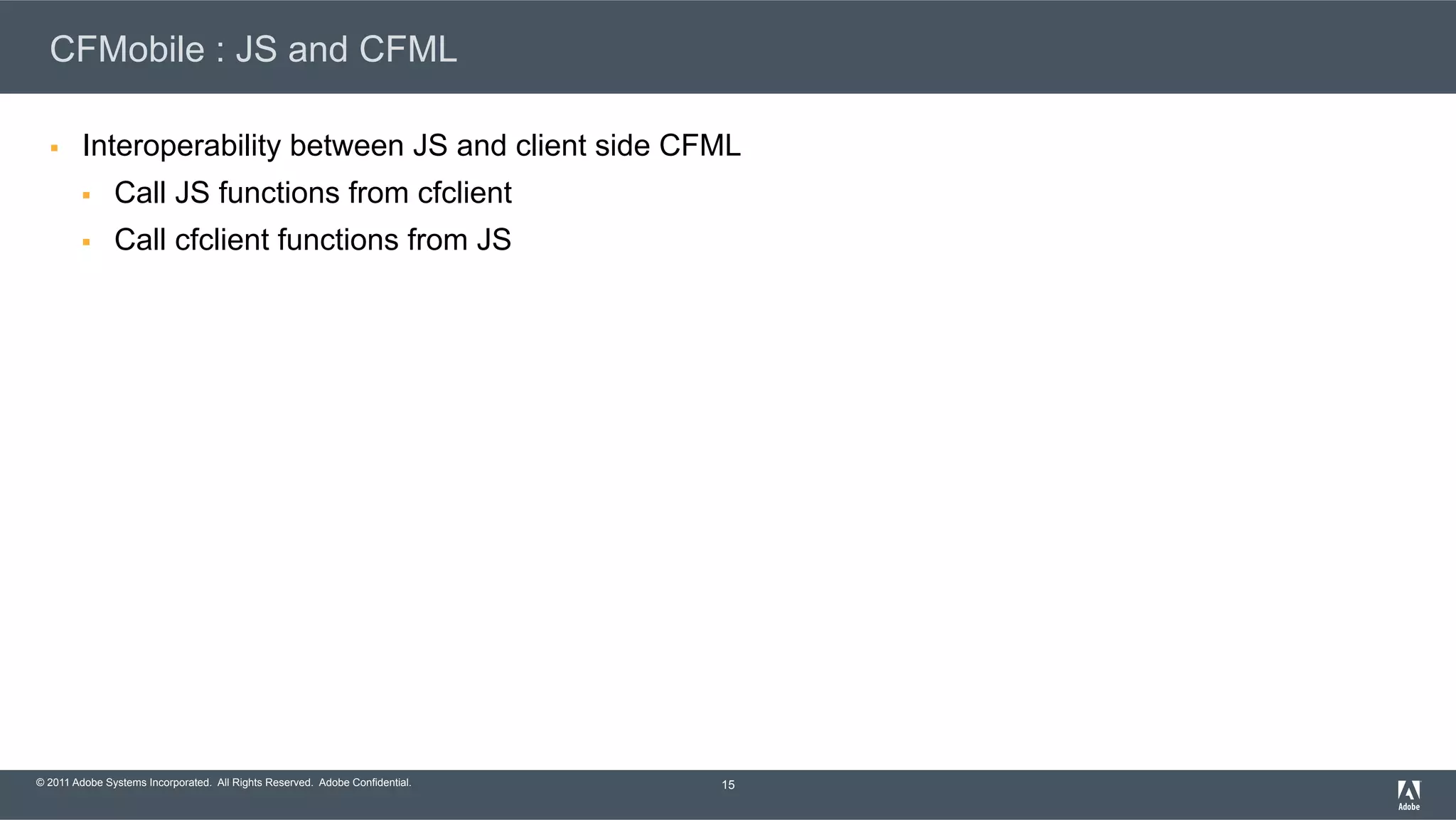 © 2011 Adobe Systems Incorporated. All Rights Reserved. Adobe Confidential. CFMobile : JS and CFML §  Interoperability between JS and client side CFML §  Call JS functions from cfclient §  Call cfclient functions from JS 15 