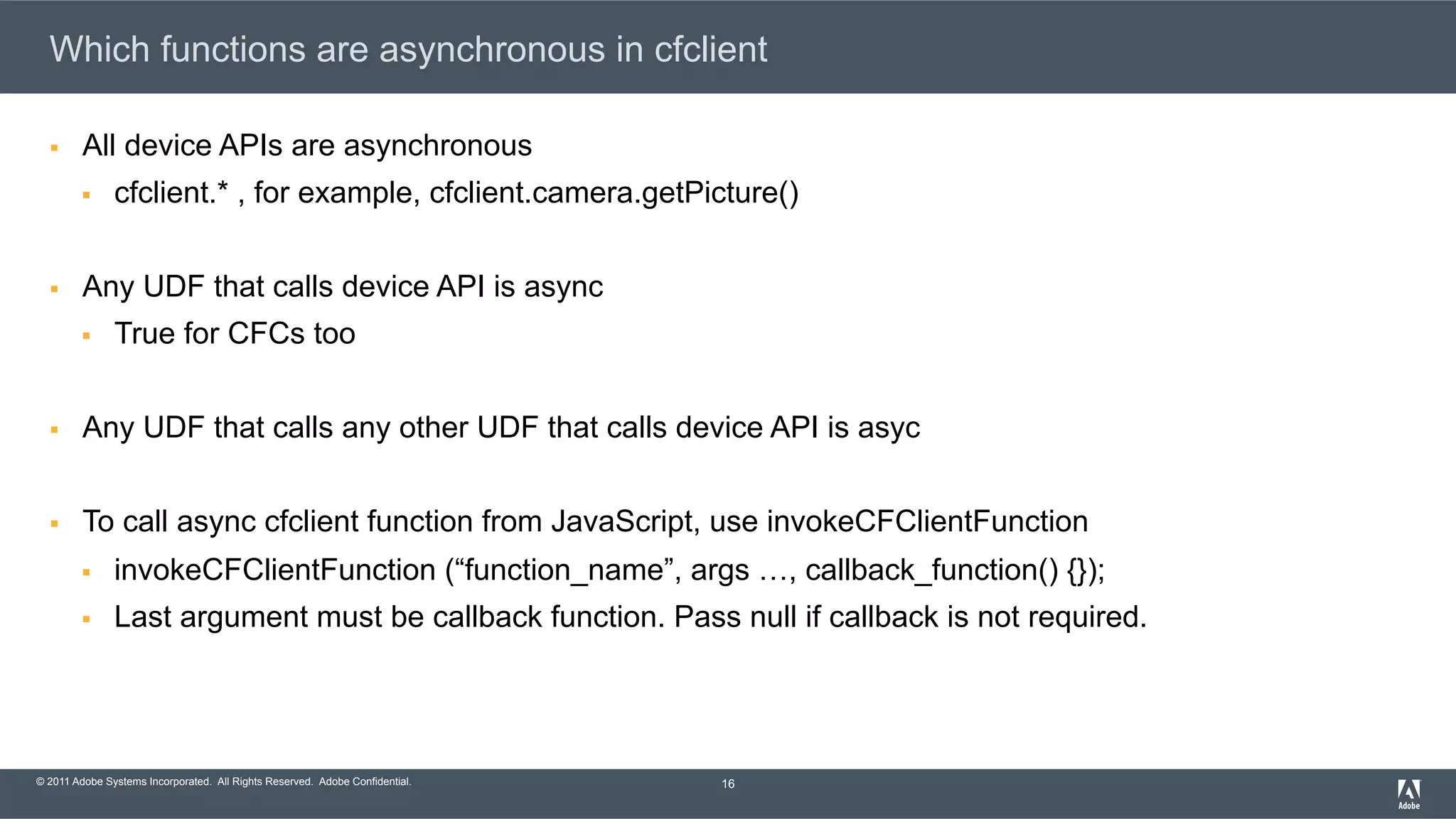 © 2011 Adobe Systems Incorporated. All Rights Reserved. Adobe Confidential. Which functions are asynchronous in cfclient §  All device APIs are asynchronous §  cfclient.* , for example, cfclient.camera.getPicture() §  Any UDF that calls device API is async §  True for CFCs too §  Any UDF that calls any other UDF that calls device API is asyc §  To call async cfclient function from JavaScript, use invokeCFClientFunction §  invokeCFClientFunction (“function_name”, args …, callback_function() {}); §  Last argument must be callback function. Pass null if callback is not required. 16 