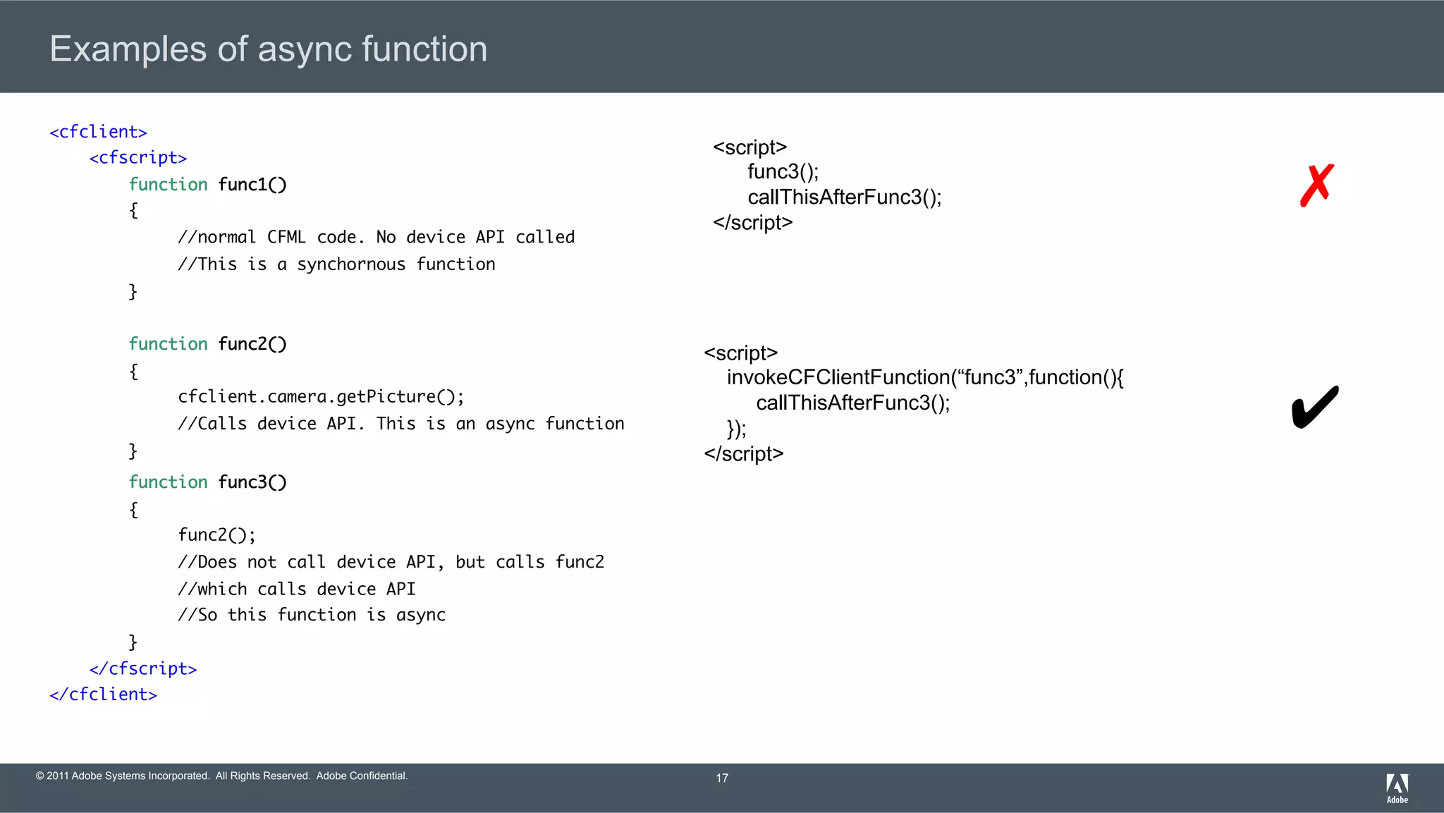 © 2011 Adobe Systems Incorporated. All Rights Reserved. Adobe Confidential. Examples of async function <cfclient> <cfscript> function func1() {	//normal CFML code. No device API called	//This is a synchornous function } function func2() {	cfclient.camera.getPicture();	//Calls device API. This is an async function }	    function func3() {	func2();	//Does not call device API, but calls func2	//which calls device API	//So this function is async } </cfscript> </cfclient> 17 <script> func3(); callThisAfterFunc3(); </script> <script> invokeCFClientFunction(“func3”,function(){ callThisAfterFunc3(); }); </script> ✔ ✗ 