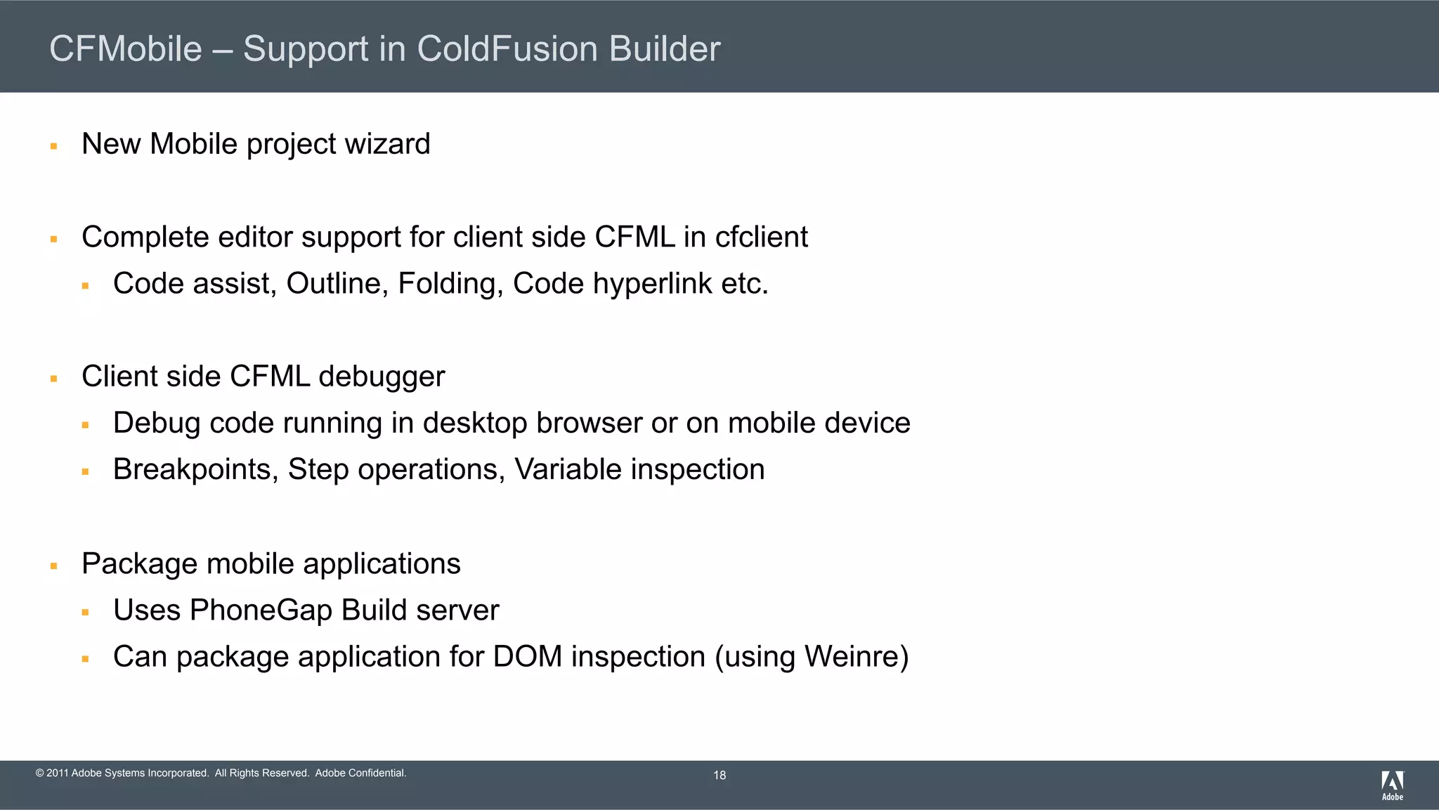 © 2011 Adobe Systems Incorporated. All Rights Reserved. Adobe Confidential. CFMobile – Support in ColdFusion Builder §  New Mobile project wizard §  Complete editor support for client side CFML in cfclient §  Code assist, Outline, Folding, Code hyperlink etc. §  Client side CFML debugger §  Debug code running in desktop browser or on mobile device §  Breakpoints, Step operations, Variable inspection §  Package mobile applications §  Uses PhoneGap Build server §  Can package application for DOM inspection (using Weinre) 18 