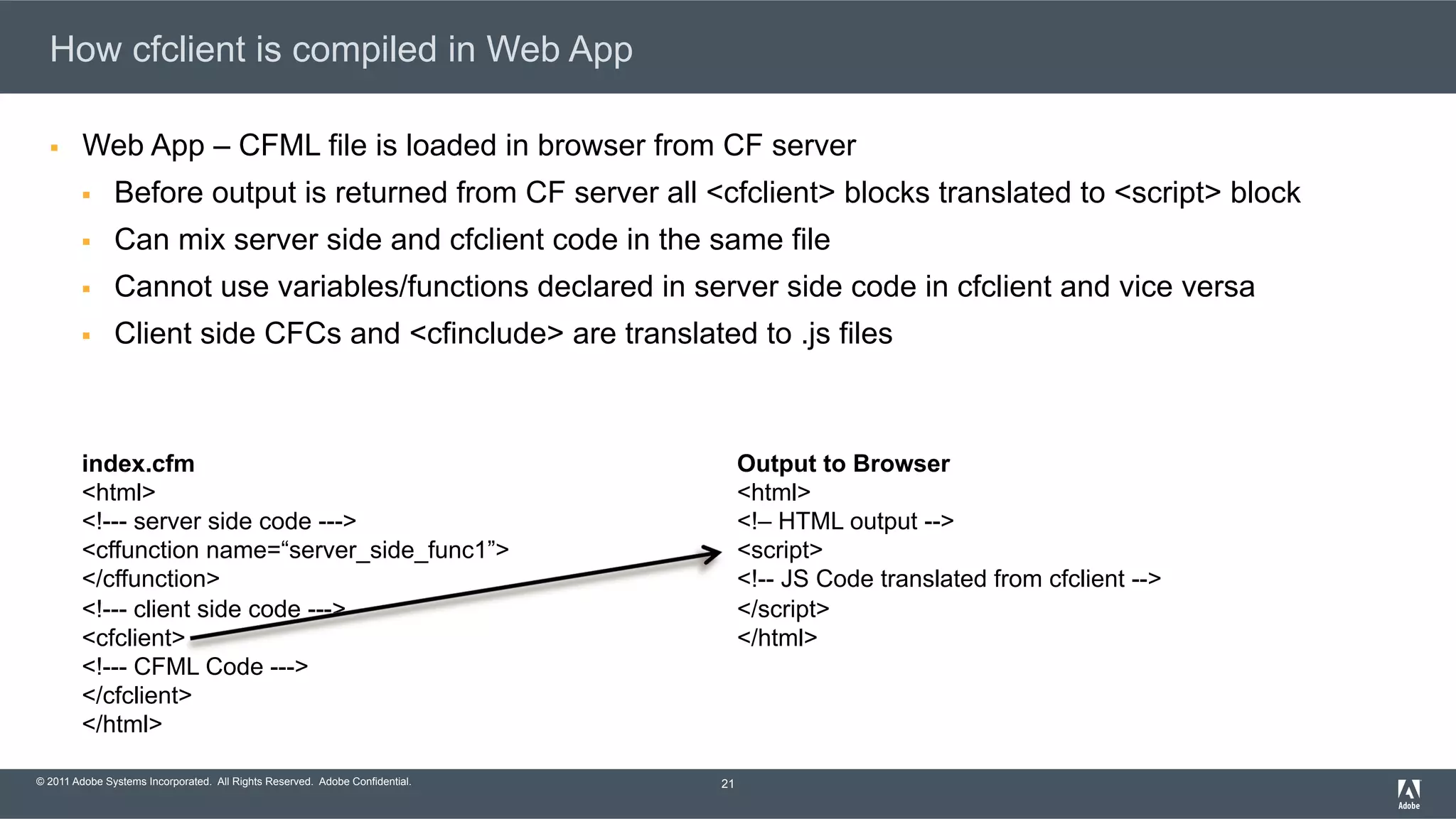© 2011 Adobe Systems Incorporated. All Rights Reserved. Adobe Confidential. How cfclient is compiled in Web App §  Web App – CFML file is loaded in browser from CF server §  Before output is returned from CF server all <cfclient> blocks translated to <script> block §  Can mix server side and cfclient code in the same file §  Cannot use variables/functions declared in server side code in cfclient and vice versa §  Client side CFCs and <cfinclude> are translated to .js files 21 index.cfm <html> <!--- server side code ---> <cffunction name=“server_side_func1”> </cffunction> <!--- client side code ---> <cfclient> <!--- CFML Code ---> </cfclient> </html> Output to Browser <html> <!– HTML output --> <script> <!-- JS Code translated from cfclient --> </script> </html> 