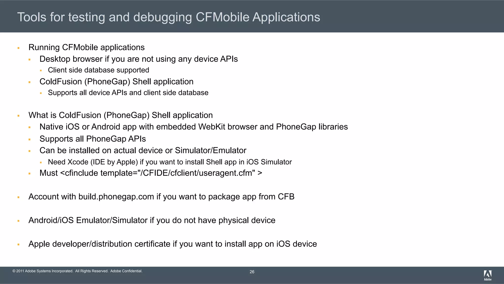 © 2011 Adobe Systems Incorporated. All Rights Reserved. Adobe Confidential. Tools for testing and debugging CFMobile Applications §  Running CFMobile applications §  Desktop browser if you are not using any device APIs §  Client side database supported §  ColdFusion (PhoneGap) Shell application §  Supports all device APIs and client side database §  What is ColdFusion (PhoneGap) Shell application §  Native iOS or Android app with embedded WebKit browser and PhoneGap libraries §  Supports all PhoneGap APIs §  Can be installed on actual device or Simulator/Emulator §  Need Xcode (IDE by Apple) if you want to install Shell app in iOS Simulator §  Must <cfinclude template="/CFIDE/cfclient/useragent.cfm" > §  Account with build.phonegap.com if you want to package app from CFB §  Android/iOS Emulator/Simulator if you do not have physical device §  Apple developer/distribution certificate if you want to install app on iOS device 26 