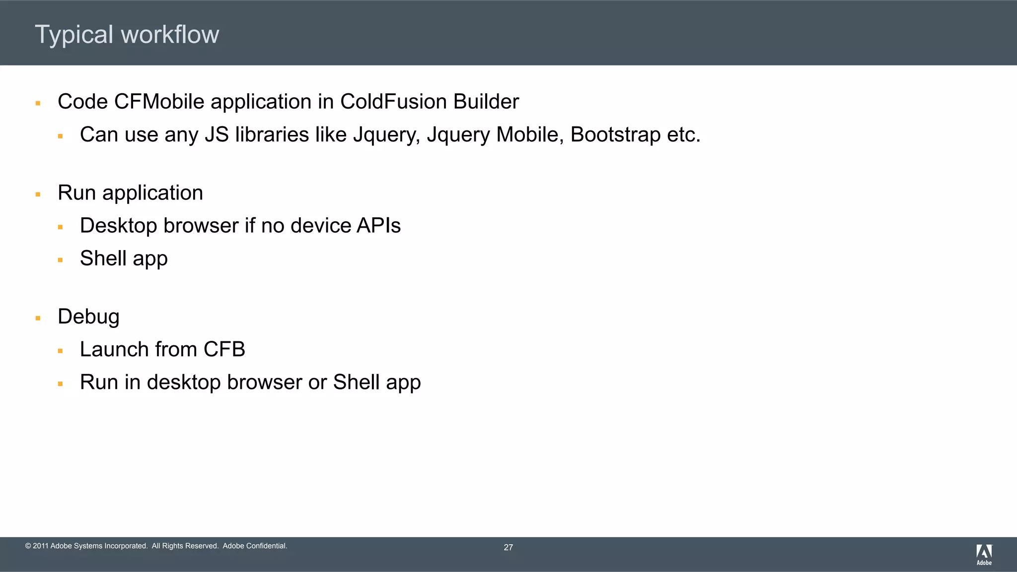 © 2011 Adobe Systems Incorporated. All Rights Reserved. Adobe Confidential. Typical workflow §  Code CFMobile application in ColdFusion Builder §  Can use any JS libraries like Jquery, Jquery Mobile, Bootstrap etc. §  Run application §  Desktop browser if no device APIs §  Shell app §  Debug §  Launch from CFB §  Run in desktop browser or Shell app 27 
