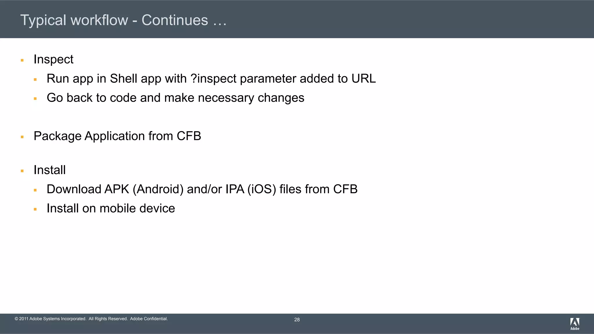 © 2011 Adobe Systems Incorporated. All Rights Reserved. Adobe Confidential. Typical workflow - Continues … §  Inspect §  Run app in Shell app with ?inspect parameter added to URL §  Go back to code and make necessary changes §  Package Application from CFB §  Install §  Download APK (Android) and/or IPA (iOS) files from CFB §  Install on mobile device 28 