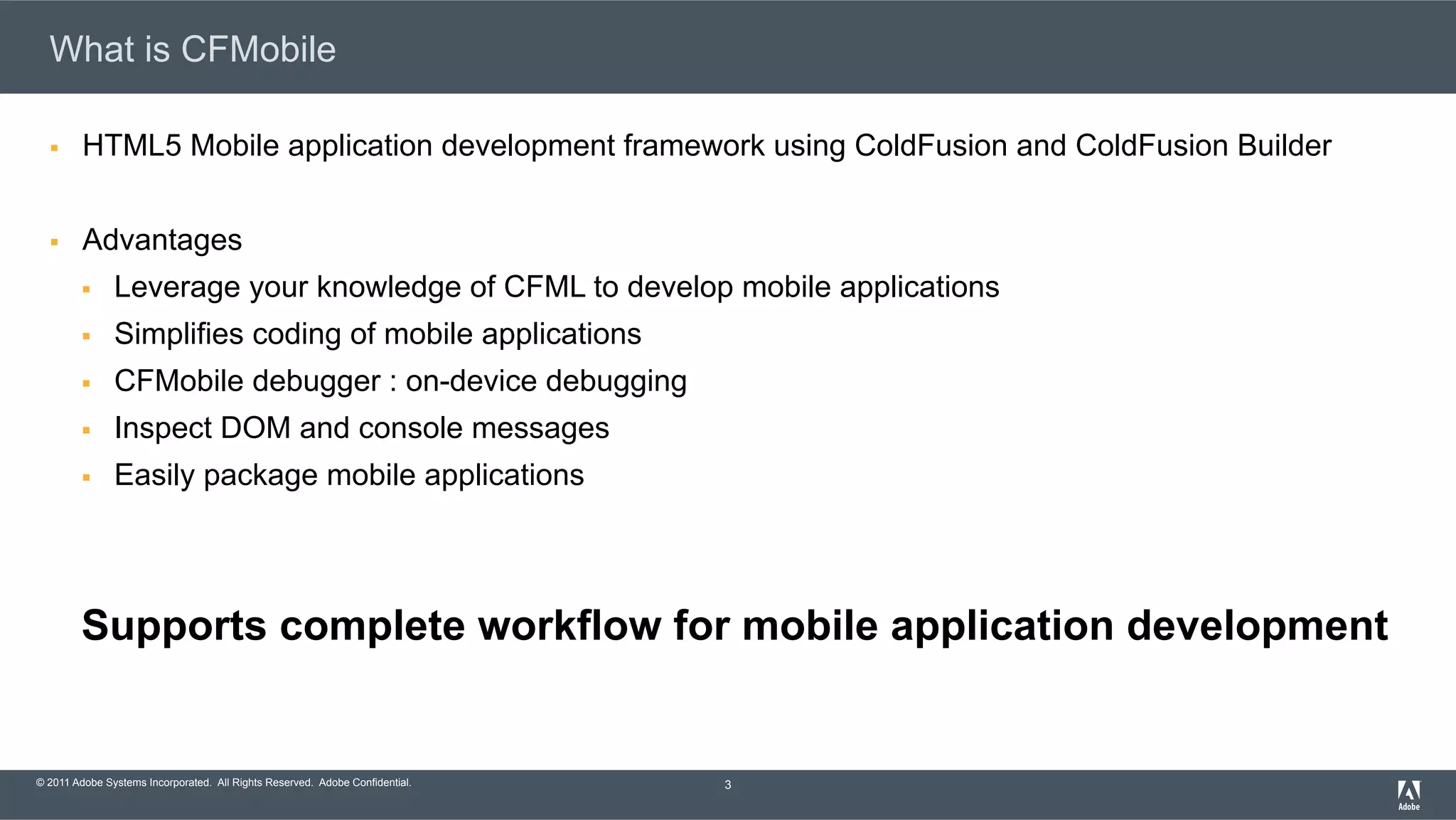 © 2011 Adobe Systems Incorporated. All Rights Reserved. Adobe Confidential. What is CFMobile §  HTML5 Mobile application development framework using ColdFusion and ColdFusion Builder §  Advantages §  Leverage your knowledge of CFML to develop mobile applications §  Simplifies coding of mobile applications §  CFMobile debugger : on-device debugging §  Inspect DOM and console messages §  Easily package mobile applications Supports complete workflow for mobile application development 3 