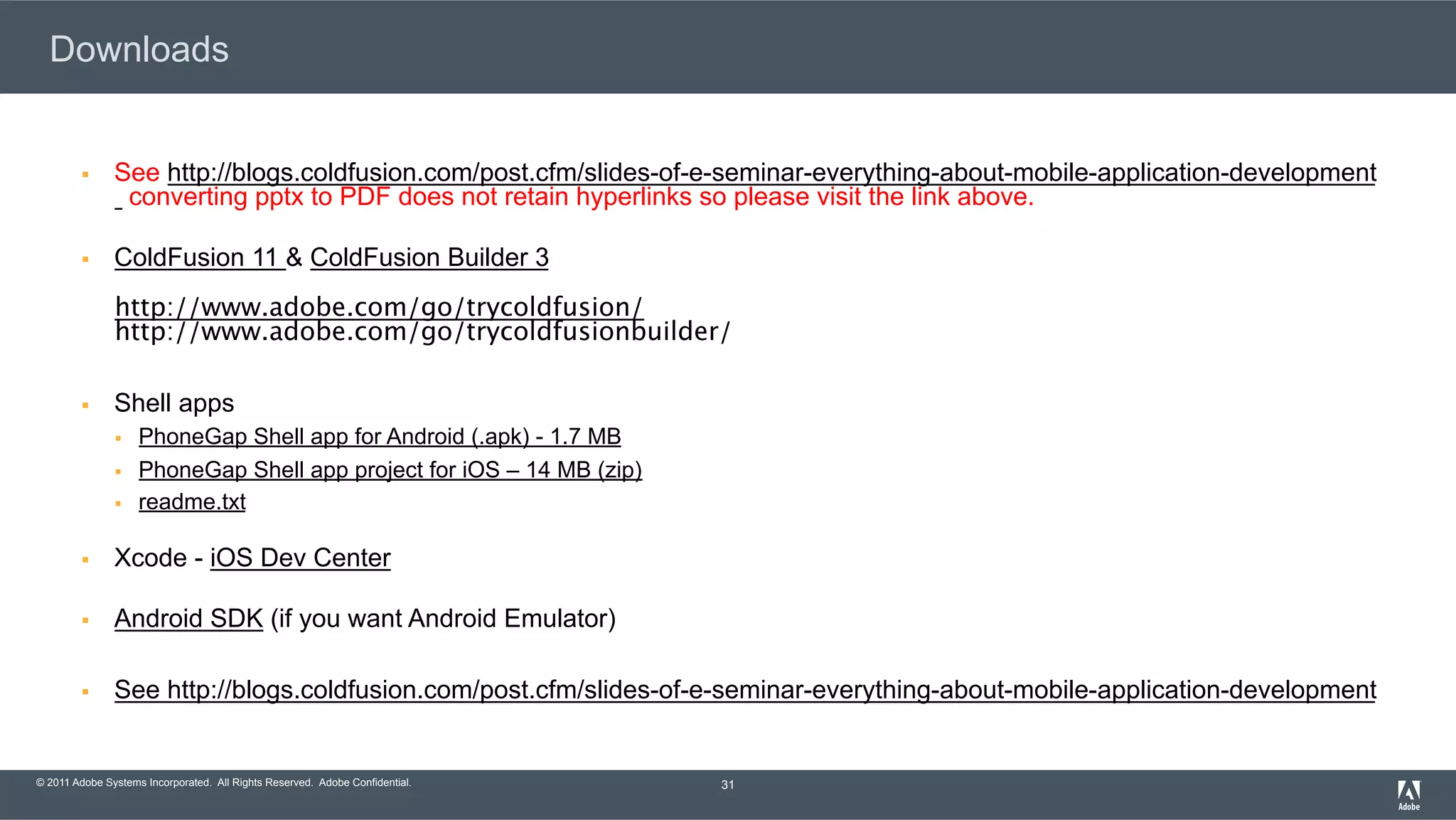 © 2011 Adobe Systems Incorporated. All Rights Reserved. Adobe Confidential. Downloads §  See http://blogs.coldfusion.com/post.cfm/slides-of-e-seminar-everything-about-mobile-application-development converting pptx to PDF does not retain hyperlinks so please visit the link above. §  ColdFusion 11 & ColdFusion Builder 3 http://www.adobe.com/go/trycoldfusion/  http://www.adobe.com/go/trycoldfusionbuilder/ §  Shell apps §  PhoneGap Shell app for Android (.apk) - 1.7 MB §  PhoneGap Shell app project for iOS – 14 MB (zip) §  readme.txt §  Xcode - iOS Dev Center §  Android SDK (if you want Android Emulator) §  See http://blogs.coldfusion.com/post.cfm/slides-of-e-seminar-everything-about-mobile-application-development 31 