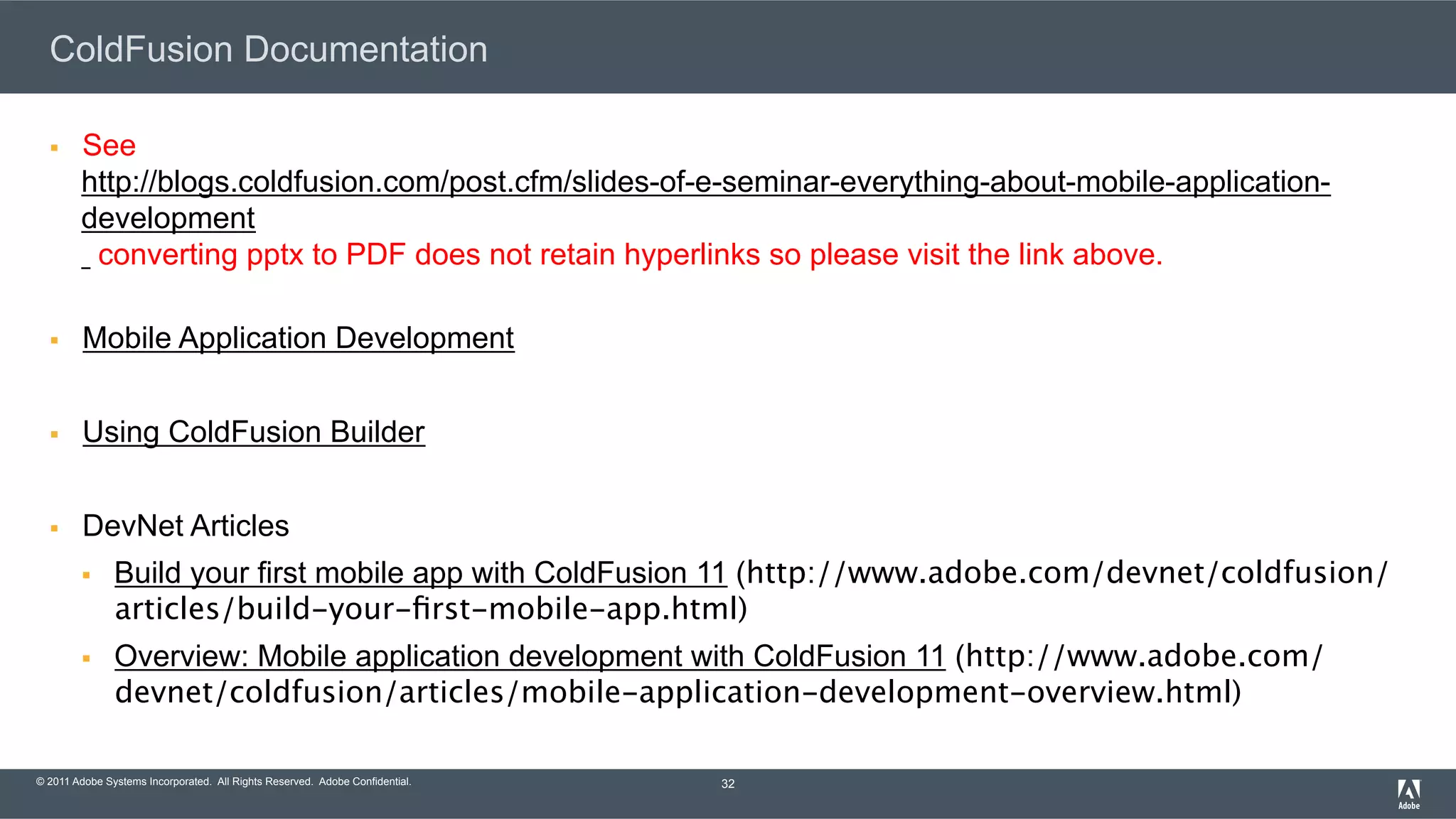 © 2011 Adobe Systems Incorporated. All Rights Reserved. Adobe Confidential. ColdFusion Documentation §  See http://blogs.coldfusion.com/post.cfm/slides-of-e-seminar-everything-about-mobile-application- development converting pptx to PDF does not retain hyperlinks so please visit the link above. §  Mobile Application Development §  Using ColdFusion Builder §  DevNet Articles §  Build your first mobile app with ColdFusion 11 (http://www.adobe.com/devnet/coldfusion/ articles/build-your-ﬁrst-mobile-app.html) §  Overview: Mobile application development with ColdFusion 11 (http://www.adobe.com/ devnet/coldfusion/articles/mobile-application-development-overview.html) 32 