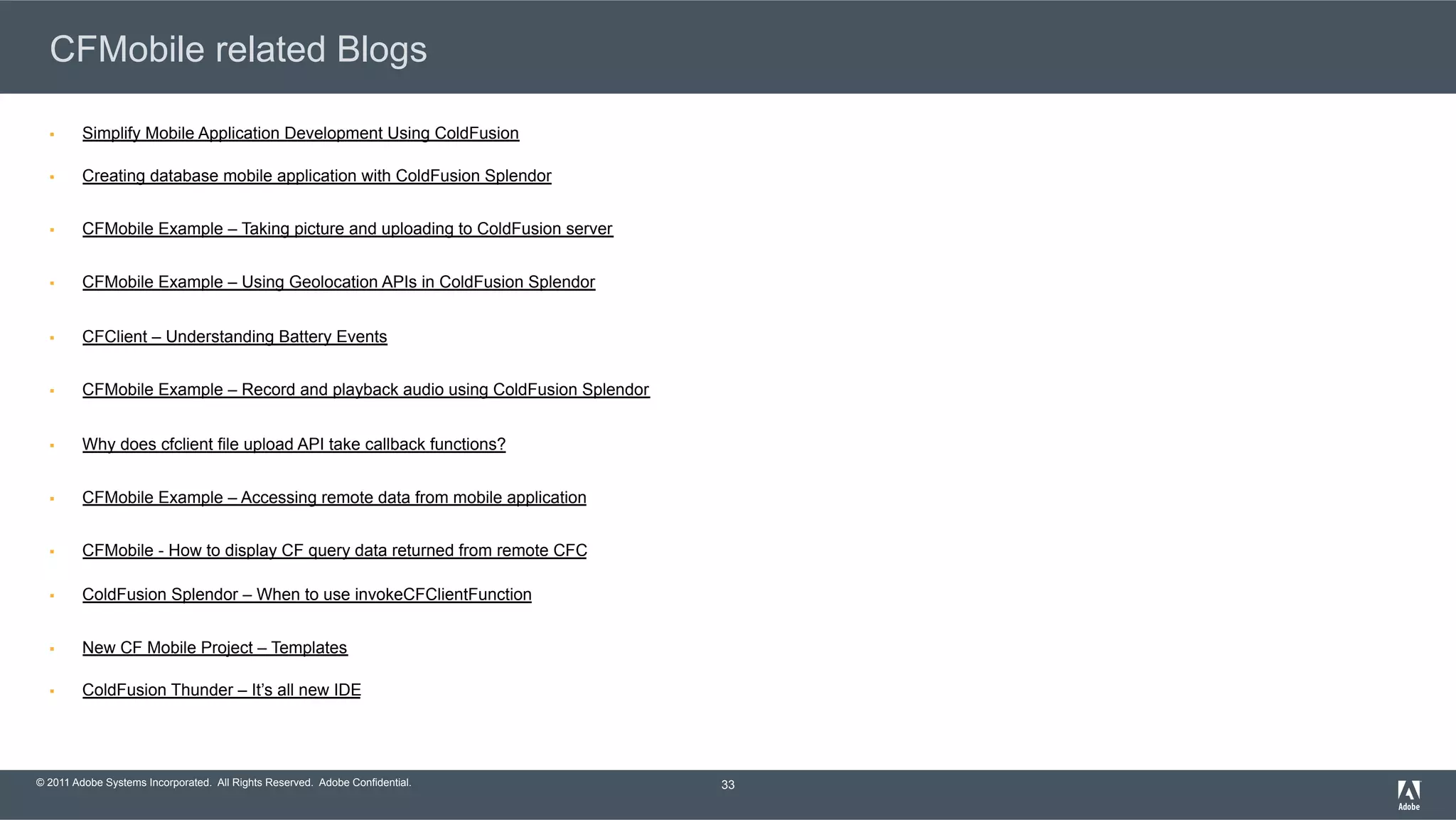 © 2011 Adobe Systems Incorporated. All Rights Reserved. Adobe Confidential. CFMobile related Blogs §  Simplify Mobile Application Development Using ColdFusion §  Creating database mobile application with ColdFusion Splendor §  CFMobile Example – Taking picture and uploading to ColdFusion server §  CFMobile Example – Using Geolocation APIs in ColdFusion Splendor §  CFClient – Understanding Battery Events §  CFMobile Example – Record and playback audio using ColdFusion Splendor §  Why does cfclient file upload API take callback functions? §  CFMobile Example – Accessing remote data from mobile application §  CFMobile - How to display CF query data returned from remote CFC §  ColdFusion Splendor – When to use invokeCFClientFunction §  New CF Mobile Project – Templates §  ColdFusion Thunder – It’s all new IDE 33 