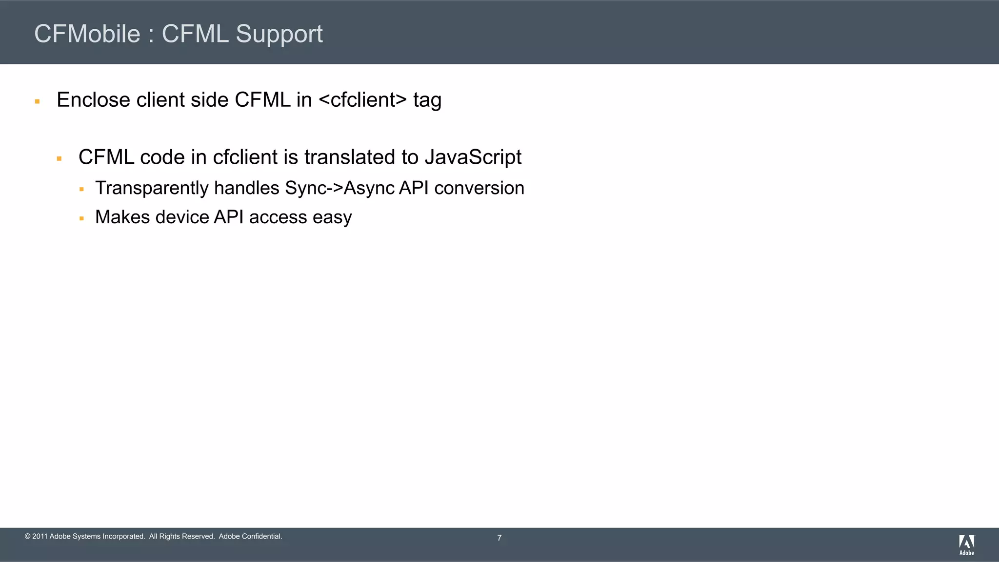 © 2011 Adobe Systems Incorporated. All Rights Reserved. Adobe Confidential. CFMobile : CFML Support §  Enclose client side CFML in <cfclient> tag §  CFML code in cfclient is translated to JavaScript §  Transparently handles Sync->Async API conversion §  Makes device API access easy 7 