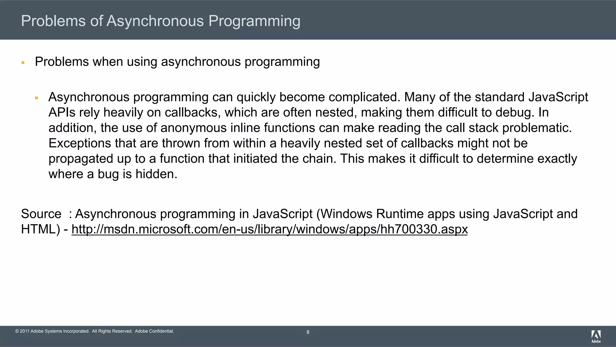 © 2011 Adobe Systems Incorporated. All Rights Reserved. Adobe Confidential. Problems of Asynchronous Programming §  Problems when using asynchronous programming §  Asynchronous programming can quickly become complicated. Many of the standard JavaScript APIs rely heavily on callbacks, which are often nested, making them difficult to debug. In addition, the use of anonymous inline functions can make reading the call stack problematic. Exceptions that are thrown from within a heavily nested set of callbacks might not be propagated up to a function that initiated the chain. This makes it difficult to determine exactly where a bug is hidden. Source : Asynchronous programming in JavaScript (Windows Runtime apps using JavaScript and HTML) - http://msdn.microsoft.com/en-us/library/windows/apps/hh700330.aspx 8 