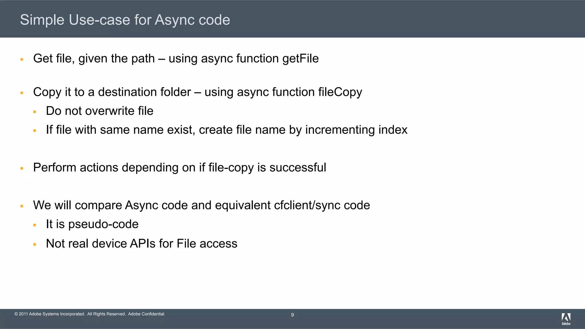 © 2011 Adobe Systems Incorporated. All Rights Reserved. Adobe Confidential. Simple Use-case for Async code §  Get file, given the path – using async function getFile §  Copy it to a destination folder – using async function fileCopy §  Do not overwrite file §  If file with same name exist, create file name by incrementing index §  Perform actions depending on if file-copy is successful §  We will compare Async code and equivalent cfclient/sync code §  It is pseudo-code §  Not real device APIs for File access 9 