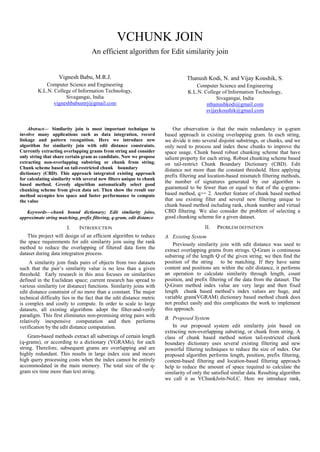 VCHUNK JOIN
An efficient algorithm for Edit similarity join
Vignesh Babu, M.R.J.
Computer Science and Engineering
K.L.N. College of Information Technology,
Sivagangai, India
vigneshbabumrj@gmail.com
Thanush Kodi, N. and Vijay Koushik, S.
Computer Science and Engineering
K.L.N. College of Information Technology,
Sivagangai, India
nthanushkodi@gmail.com
svijaykoushik@gmail.com
Abstract— Similarity join is most important technique to
involve many applications such as data integration, record
linkage and pattern recognition. Here we introduce new
algorithm for similarity join with edit distance constraints.
Currently extracting overlapping grams from string and consider
only string that share certain gram as candidate. Now we propose
extracting non-overlapping substring or chunk from string.
Chunk scheme based on tail-restricted chunk boundary
dictionary (CBD). This approach integrated existing approach
for calculating similarity with several new filters unique to chunk
based method. Greedy algorithm automatically select good
chunking scheme from given data set. Then show the result our
method occupies less space and faster performance to compute
the value
Keywords—chunk bound dictionary; Edit similarity joins,
approximate string matching, prefix filtering, q-gram, edit distance
I. INTRODUCTION
This project will design of an efficient algorithm to reduce
the space requirements for edit similarity join using the rank
method to reduce the overlapping of filtered data form the
dataset during data integration process.
A similarity join finds pairs of objects from two datasets
such that the pair‟s similarity value is no less than a given
threshold. Early research in this area focuses on similarities
defined in the Euclidean space; current research has spread to
various similarity (or distance) functions. Similarity joins with
edit distance constraint of no more than a constant. The major
technical difficulty lies in the fact that the edit distance metric
is complex and costly to compute. In order to scale to large
datasets, all existing algorithms adopt the filter-and-verify
paradigm. This first eliminates non-promising string pairs with
relatively inexpensive computation and then performs
verification by the edit distance computation.
Gram-based methods extract all substrings of certain length
(q-grams), or according to a dictionary (VGRAMs), for each
string. Therefore, subsequent grams are overlapping and are
highly redundant. This results in large index size and incurs
high query processing costs when the index cannot be entirely
accommodated in the main memory. The total size of the q-
gram six time more than text string.
Our observation is that the main redundancy in q-gram
based approach in existing overlapping gram. In each string,
we divide it into several disjoint substrings, or chunks, and we
only need to process and index these chunks to improve the
space usage. Chunk based robust chunking scheme that have
salient property for each string. Robust chunking scheme based
on tail-restrict Chunk Boundary Dictionary (CBD). Edit
distance not more than the constant threshold. Here applying
prefix filtering and location-based mismatch filtering methods,
the number of signatures generated by our algorithm is
guaranteed to be fewer than or equal to that of the q-grams-
based method, q>= 2. Another feature of chunk based method
that use existing filter and several new filtering unique to
chunk based method including rank, chunk number and virtual
CBD filtering. We also consider the problem of selecting a
good chunking scheme for a given dataset.
II. PROBLEM DEFINITION
A. Existing System
Previously similarity join with edit distance was used to
extract overlapping grams from strings. Q-Gram is continuous
substring of the length Q of the given string; we then find the
position of the string to be matching. If they have same
content and positions are within the edit distance, it performs
an operation to calculate similarity through length, count
position, and prefix filtering of the data from the dataset. The
Q-Gram method index value are very large and then fixed
length chunk based method‟s index values are huge, and
variable gram(VGRAM) dictionary based method chunk does
not predict easily and this complicates the work to implement
this approach.
B. Proposed System
In our proposed system edit similarity join based on
extracting non-overlapping substring, or chunk from string. A
class of chunk based method notion tail-restricted chunk
boundary dictionary uses several existing filtering and new
powerful filtering techniques to reduce the size of index. Our
proposed algorithm performs length, position, prefix filtering,
content-based filtering and location-based filtering approach
help to reduce the amount of space required to calculate the
similarity of only the satisfied similar data. Resulting algorithm
we call it as VChunkJoin-NoLC. Here we introduce rank,
 