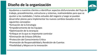 Diseño de la organización
Ayudamos a nuestros clientes a identificar aspectos disfuncionales del flujo de
trabajo, procedimientos, estructuras y sistemas, realineándolos para que se
ajusten a las realidades / metas actuales del negocio y luego se puedan
desarrollar planes para implementar los nuevos cambios basados en los
siguientes conceptos:
•Activación de la Estrategia
•Empoderamiento de los Equipos
•Optimización de la Jerarquía
•Enfoque en lo que es importante controlar
•Eliminación de Enlaces Difíciles
•Protección del Conocimiento Crítico
•Promoción de Responsabilidad y Rendición de Cuentas
•Flexibilidad y Mejora en la innovación
 