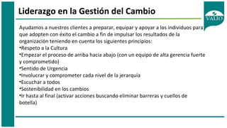 Liderazgo en la Gestión del Cambio
Ayudamos a nuestros clientes a preparar, equipar y apoyar a los individuos para
que adopten con éxito el cambio a fin de impulsar los resultados de la
organización teniendo en cuenta los siguientes principios:
•Respeto a la Cultura
•Empezar el proceso de arriba hacia abajo (con un equipo de alta gerencia fuerte
y comprometido)
•Sentido de Urgencia
•Involucrar y comprometer cada nivel de la jerarquía
•Escuchar a todos
•Sostenibilidad en los cambios
•Ir hasta al final (activar acciones buscando eliminar barreras y cuellos de
botella)
 