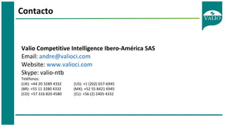 Contacto
Valio Competitive Intelligence Ibero-América SAS
Email: andre@valioci.com
Website: www.valioci.com
Skype: valio-ntb
Teléfonos:
(UK): +44 20 3289 4332 (US): +1 (202) 657-6945
(BR): +55 11 3280 4332 (MX): +52 55 8421 6945
(CO): +57 316 820 4580 (CL): +56 (2) 2405 4332
 