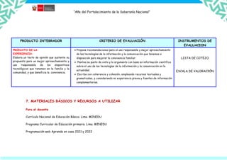 “Año del Fortalecimiento de la Soberanía Nacional”
PRODUCTO INTEGRADOR CRITERIO DE EVALUACIÓN INSTRUMENTOS DE
EVALUACION
PRODUCTO DE LA
EXPERIENCIA:
Elabora un texto de opinión que sustente su
propuesta para un mejor aprovechamiento y
uso responsable de los dispositivos
tecnológicos que tenemos en la familia y la
comunidad, y que beneficia la convivencia.
 Propone recomendaciones para el uso responsable y mejor aprovechamiento
de las tecnologías de la información y la comunicación que tenemos a
disposición para mejorar la convivencia familiar.
 Plantea su punto de vista y lo argumento con base en información científica
sobre el uso de las tecnologías de la información y la comunicación en la
actualidad.
 Escribe con coherencia y cohesión, empleando recursos textuales y
gramaticales, y considerando mi experiencia previa y fuentes de información
complementarias.
LISTA DE COTEJO
ESCALA DE VALORACIÓN
7. MATERIALES BÁSICOS Y RECURSOS A UTILIZAR
Para el docente
Currículo Nacional de Educación Básica. Lima. MINEDU
Programa Curricular de Educación primaria. Lima. MINEDU
Programación web Aprendo en casa 2021 y 2022
 