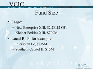 Fund Size Large:  New Enterprise XIII, $2.2B,12 GPs Kleiner Perkins XIII, $700M Local RTP, for example:  Intersouth IV, $275M Southern Capitol II, $15M 