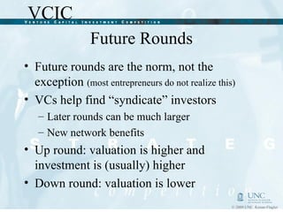 Future Rounds Future rounds are the norm, not the exception  (most entrepreneurs do not realize this) VCs help find “syndicate” investors Later rounds can be much larger New network benefits Up round: valuation is higher and investment is (usually) higher Down round: valuation is lower 