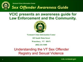 Vermont Crime Information Center
     Global Justice XML Data Model


     Sex Offender Awareness Guide
     Practical Implementer’s Course
    VCIC presents an awareness guide for
    Law Enforcement and the Community.



                         Vermont Crime Information Center
                                103 South Main Street
                                Waterbury, VT 05671
                                        (802) 241-5400

       Understanding the VT Sex Offender
         Registry and Sexual Violence
1                                                           vcic.vermont.gov
 