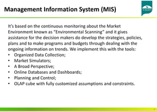 Management Information System (MIS)
10
It’s based on the continuous monitoring about the Market
Environment known as “Environmental Scanning” and it gives
assistance for the decision makers do develop the strategies, policies,
plans and to make programs and budgets through dealing with the
ongoing information on trends. We implement this with the tools:
• Organized Data Collection;
• Market Simulators;
• A Broad Perspective;
• Online Databases and Dashboards;
• Planning and Control;
• OLAP cube with fully customized assumptions and constraints.
 