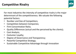 Competitive Rivalry
4
For most industries the intensity of competitive rivalry is the major
determinant of the competitiveness. We valuate the following
potential factors:
• Number and Size of Competitors;
• Competition between Companies;
• Firm Concentration Ratio;
• Quality Differences (actual and the perceived by the clients);
• Cost Analysis;
• Costumer Loyalty;
• Degree of Governance and Transparency;
• Powerful Competitive Strategy;
• Sustainable Competitive Advantage through Innovation
 