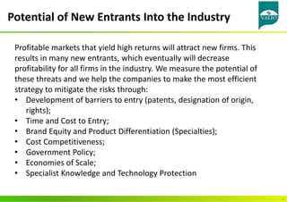 Potential of New Entrants Into the Industry
5
Profitable markets that yield high returns will attract new firms. This
results in many new entrants, which eventually will decrease
profitability for all firms in the industry. We measure the potential of
these threats and we help the companies to make the most efficient
strategy to mitigate the risks through:
• Development of barriers to entry (patents, designation of origin,
rights);
• Time and Cost to Entry;
• Brand Equity and Product Differentiation (Specialties);
• Cost Competitiveness;
• Government Policy;
• Economies of Scale;
• Specialist Knowledge and Technology Protection
 