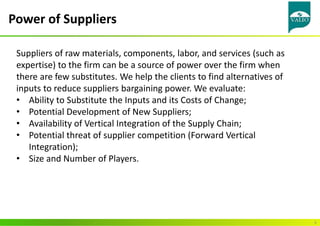 Power of Suppliers
6
Suppliers of raw materials, components, labor, and services (such as
expertise) to the firm can be a source of power over the firm when
there are few substitutes. We help the clients to find alternatives of
inputs to reduce suppliers bargaining power. We evaluate:
• Ability to Substitute the Inputs and its Costs of Change;
• Potential Development of New Suppliers;
• Availability of Vertical Integration of the Supply Chain;
• Potential threat of supplier competition (Forward Vertical
Integration);
• Size and Number of Players.
 