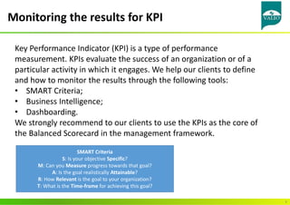 Monitoring the results for KPI
9
Key Performance Indicator (KPI) is a type of performance
measurement. KPIs evaluate the success of an organization or of a
particular activity in which it engages. We help our clients to define
and how to monitor the results through the following tools:
• SMART Criteria;
• Business Intelligence;
• Dashboarding.
We strongly recommend to our clients to use the KPIs as the core of
the Balanced Scorecard in the management framework.
SMART Criteria
S: Is your objective Specific?
M: Can you Measure progress towards that goal?
A: Is the goal realistically Attainable?
R: How Relevant is the goal to your organization?
T: What is the Time-frame for achieving this goal?
 