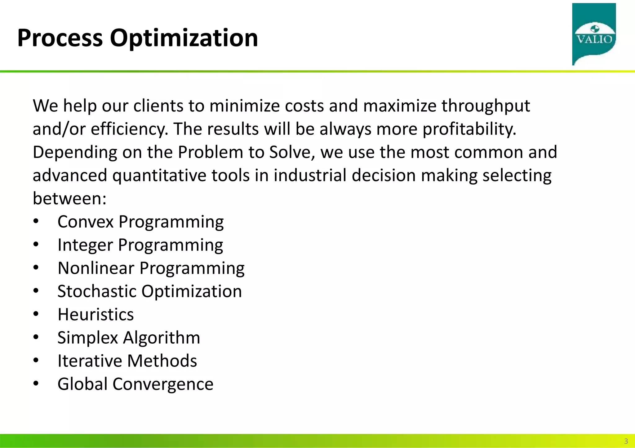 Process Optimization
3
We help our clients to minimize costs and maximize throughput
and/or efficiency. The results will be always more profitability.
Depending on the Problem to Solve, we use the most common and
advanced quantitative tools in industrial decision making selecting
between:
• Convex Programming
• Integer Programming
• Nonlinear Programming
• Stochastic Optimization
• Heuristics
• Simplex Algorithm
• Iterative Methods
• Global Convergence
 
