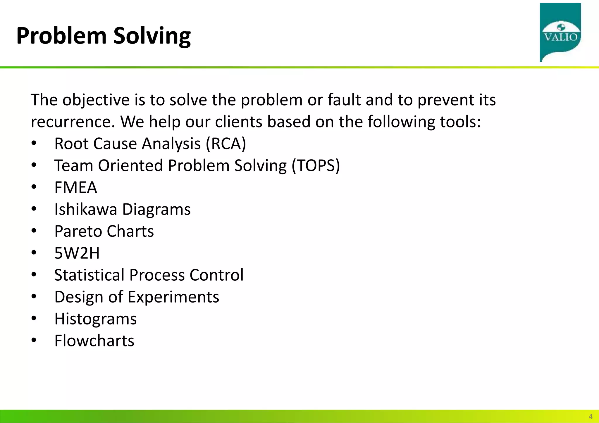Problem Solving
4
The objective is to solve the problem or fault and to prevent its
recurrence. We help our clients based on the following tools:
• Root Cause Analysis (RCA)
• Team Oriented Problem Solving (TOPS)
• FMEA
• Ishikawa Diagrams
• Pareto Charts
• 5W2H
• Statistical Process Control
• Design of Experiments
• Histograms
• Flowcharts
 
