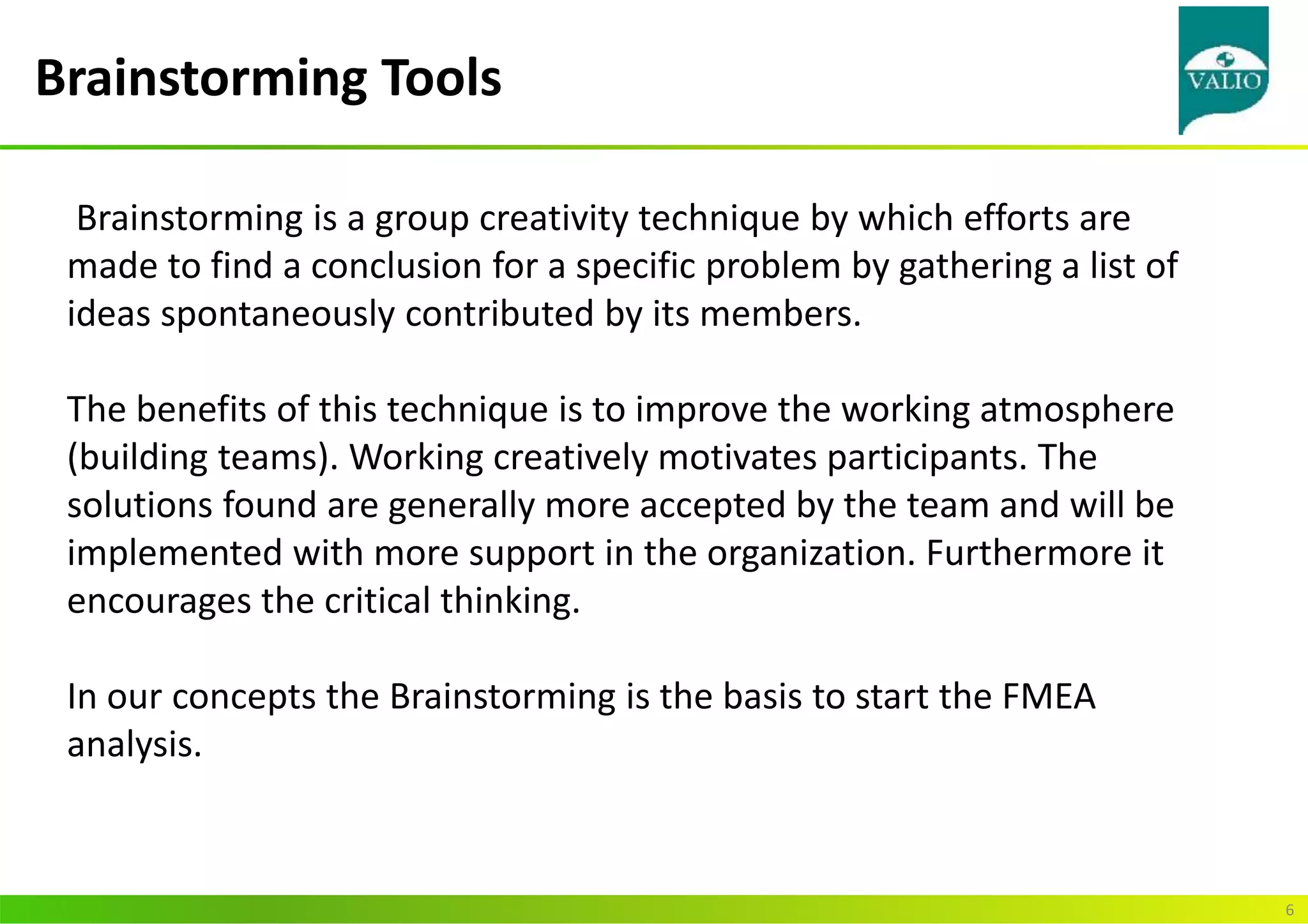 Brainstorming Tools
6
Brainstorming is a group creativity technique by which efforts are
made to find a conclusion for a specific problem by gathering a list of
ideas spontaneously contributed by its members.
The benefits of this technique is to improve the working atmosphere
(building teams). Working creatively motivates participants. The
solutions found are generally more accepted by the team and will be
implemented with more support in the organization. Furthermore it
encourages the critical thinking.
In our concepts the Brainstorming is the basis to start the FMEA
analysis.
 