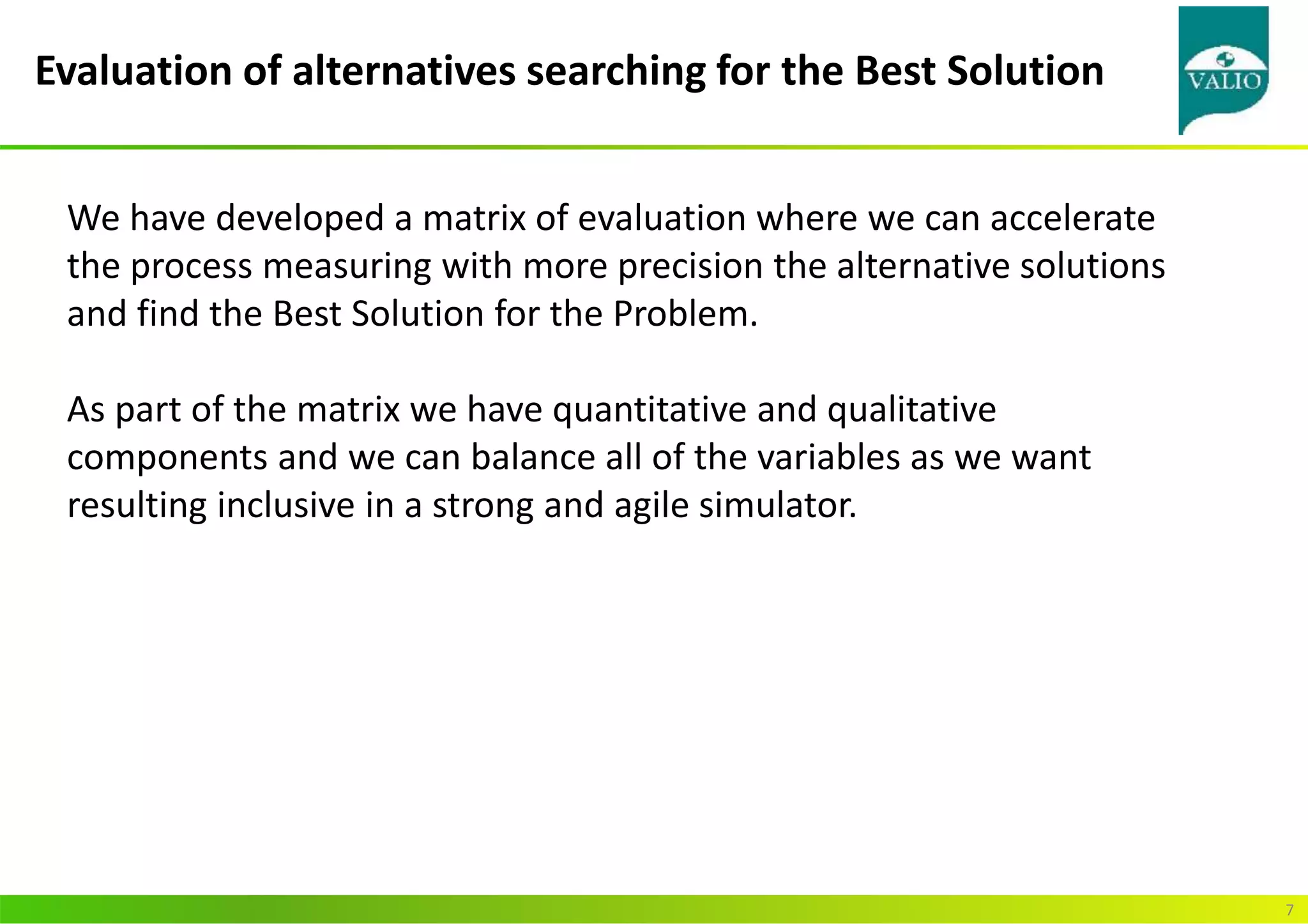 Evaluation of alternatives searching for the Best Solution
7
We have developed a matrix of evaluation where we can accelerate
the process measuring with more precision the alternative solutions
and find the Best Solution for the Problem.
As part of the matrix we have quantitative and qualitative
components and we can balance all of the variables as we want
resulting inclusive in a strong and agile simulator.
 