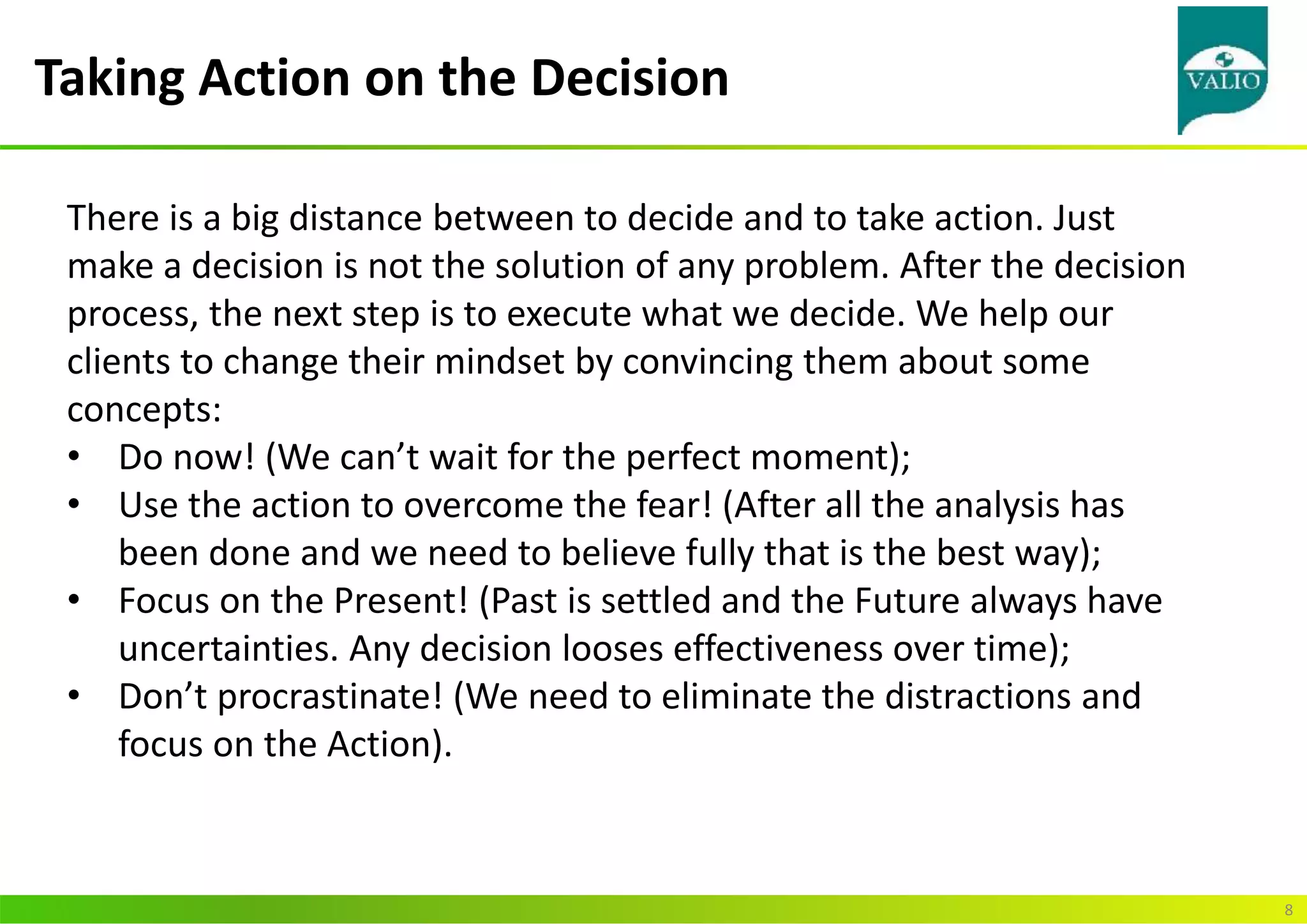 Taking Action on the Decision
8
There is a big distance between to decide and to take action. Just
make a decision is not the solution of any problem. After the decision
process, the next step is to execute what we decide. We help our
clients to change their mindset by convincing them about some
concepts:
• Do now! (We can’t wait for the perfect moment);
• Use the action to overcome the fear! (After all the analysis has
been done and we need to believe fully that is the best way);
• Focus on the Present! (Past is settled and the Future always have
uncertainties. Any decision looses effectiveness over time);
• Don’t procrastinate! (We need to eliminate the distractions and
focus on the Action).
 