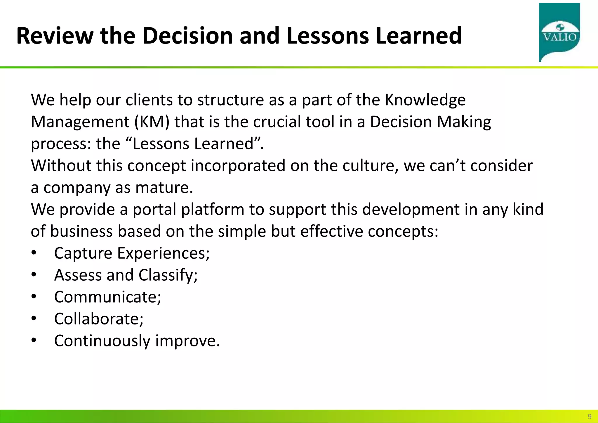 Review the Decision and Lessons Learned
9
We help our clients to structure as a part of the Knowledge
Management (KM) that is the crucial tool in a Decision Making
process: the “Lessons Learned”.
Without this concept incorporated on the culture, we can’t consider
a company as mature.
We provide a portal platform to support this development in any kind
of business based on the simple but effective concepts:
• Capture Experiences;
• Assess and Classify;
• Communicate;
• Collaborate;
• Continuously improve.
 