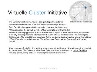 Virtuelle Cluster Initiative
The VCI in turn sets the framework, being strategically positioned
around the world for SMEs to have easier access to foreign markets.
Each Exhibition is supported with one project manager for that country.
 Which serves as the contact point for SMEs wanting to enter that Market.
Another interesting application of the platform is Virtual Job fairs which can be done, for example
in the city assisting in scholar retention from the universities, and at the same time reducing the
CO2 footprint. The possibilities are endless, Online training and virtual training, upload from videos
of Real Estate for potential investors, Virtual Corporate Event, Virtual Customer Day, Product
Launch .........


It is more than a Trade Fair, it is a virtual environment, visualizing the information which is intended
for transmission. The CeBit and other Trade Fairs could be a possibility for a Hybrid Exhibition,
meaning before, during and after extending the real exhibitions intent.




                                       Virtuelle Cluster Initiative                                    1
 
