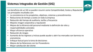 Sistemas Integrados de Gestión (SIG)
Los beneficios de un SIG se pueden resumir como Competitividad, Costos y Reputación.
Los principales resultados son:
• La consistencia en los propósitos, objetivos, sistemas y procedimientos
• Reducciones de tiempo y costes en toda la empresa
• Reducción del tiempo de auditoría, tarifas y frecuencia
• Mejores imagen corporativa y reputación
• Mejora de la eficiencia del personal mediante la definición de roles y
responsabilidades aclarados
• Mayor eficiencia operativa
• Reducción de riesgos
• Aumento de los ingresos y incluso puede ayudar a abrir los mercados con barreras no
arancelarias
• Enfoque factual para la toma de decisiones
• Mejora de las Relaciones con los Proveedores
• Mayor satisfacción del cliente
 