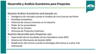 Desarrollo y Análisis Económico para Proyectos
Nuestro Análisis Económico está basado en:
• Inteligencia de mercado usando el modelo de cinco fuerzas de Porter
• Rivalidad competitiva
• Potencial de nuevos entrantes en la industria
• Poder de los proveedores
• Poder de los clientes
• Amenaza de Productos Sustitutos
Nuestro Desarrollo para Proyectos son:
• Supervisión de los resultados de los indicadores-clave (KPI)
• Sistema de Información de Gestión (MIS)
• Redefinición del camino cuando la estrategia alternativa se vuelve más
interesante
 