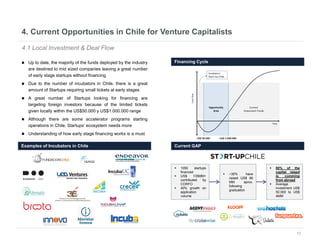 12
4. Current Opportunities in Chile for Venture Capitalists
4.1 Local Investment & Deal Flow
 Up to date, the majority of the funds deployed by the industry
are destined to mid sized companies leaving a great number
of early stage startups without financing
 Due to the number of incubators in Chile, there is a great
amount of Startups requiring small tickets at early stages
 A great number of Startups looking for financing are
targeting foreign investors because of the limited tickets
given locally within the US$50.000 y US$1.000.000 range
 Although there are some accelerator programs starting
operations in Chile, Startups’ ecosystem needs more
 Understanding of how early stage financing works is a must
Examples of Incubators in Chile Current GAP
Financing Cycle
 1050 startups
financed
 US$ 135MM+
contributed by
CORFO
 40% growth on
application
volume
 ~35% have
raised US$ 96
MM aprox.
following
graduation
 80% of the
capital raised
is comming
from abroad
 Average
investment US$
50.000 to US$
4MM
 