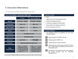 15
5. Execution Alternatives
5.2 Summary of Main Aspects for Execution
Amount
Debt to Capital
FT Line New Line (Mar-15)
Up to 2,5% Up to 2,5%
(+ 1,5% OPEX)
UF 50.000 – 350.000 UF 50.000 – 300.000
Max. 2:1 Max. 3:1
Admin Fee*
Interest Rate BCU + 2% BCU + 4%
Tenure 10 years 8 years
Prepayment No additional Costs
Approval Time 90 business days
Dividends Maintaining Debt to Capital ratio
Other
Characteristics
 Option to increase /
decrease 25% the line
 24 and 60 months for
investing 30% and 60%
of the approved line
respectively
 Same as FT plus
additional subsidies
such as $130k per year
 $16k bonus plus $6k on
the following 4 years of
a realized investment
(*): Over the total raised fund, capital and quasi equity. If you raise $4 million, Government gives
you $12 million, to create the maximum size a fund under this line can have, which is $16 million.
Terms and Conditions - Government “Debt” Lines
 The liquidation priority for liquidating the fund would
operate as follows:
 Interest payment at the BCU 10y rate
 Capital payment CORFO Line
 Capital payment to private investors
 Interest payment at the spread over BCU 10y (4%),
only if those payments represent les than 25% of
the available cash
 Distribution of the remaining funds, if any, between
the private investors and the Investment
Management Co.
Liquidation Method
1
2
3
4
5
Evaluation Criteria
 Team
 Legal structure and corporate governance
 Investment strategy and policy
 Investment management administration
 Value added to the targeted companies
 Economic aspects of the fund
 