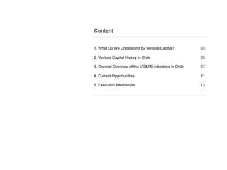 Content
1. What Do We Understand by Venture Capital? 03
2. Venture Capital History in Chile 05
3. General Overview of the VC&PE industries in Chile 07
4. Current Opportunities 11
5. Execution Alternatives 13
 